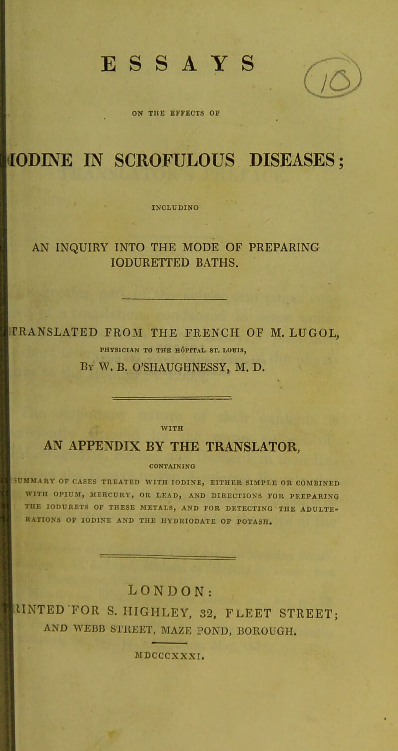 ESSAYS ON THE EFFECTS OP [ODINE IN SCROFULOUS DISEASES; INCLUDING AN INQUIRY INTO THE MODE OF PREPARING lODURETTED BATHS. TRANSLATED FROM THE FRENCH OF M. LUGOL, PHVSICIAN TO THK h6pITAL ST. LOBIS, By W. B. O'SHAUGHNESSY, M. D. WITH AN APPENDIX BY THE TRANSLATOR, CONTAININO iUMMARY OF CASES TREATED WITH IODINE, EITHER SIMPLE OR COMBINED WITH OPIUM, MERCURY, OR LEAD, AND DIRECTIONS FOR PREPARING THE I0DURET3 OP THESE METALS, AND FOR DETECTING THE ADULTE- RATIONS OF IODINE AND THE HYDRIODATE OF POTASH. LONDON: IINTED FOR S. HIGHLEY. 32. FLEET STREET; AND WEBB STREET, MAZE POND, BOROUGH. MDCCCXXXI.