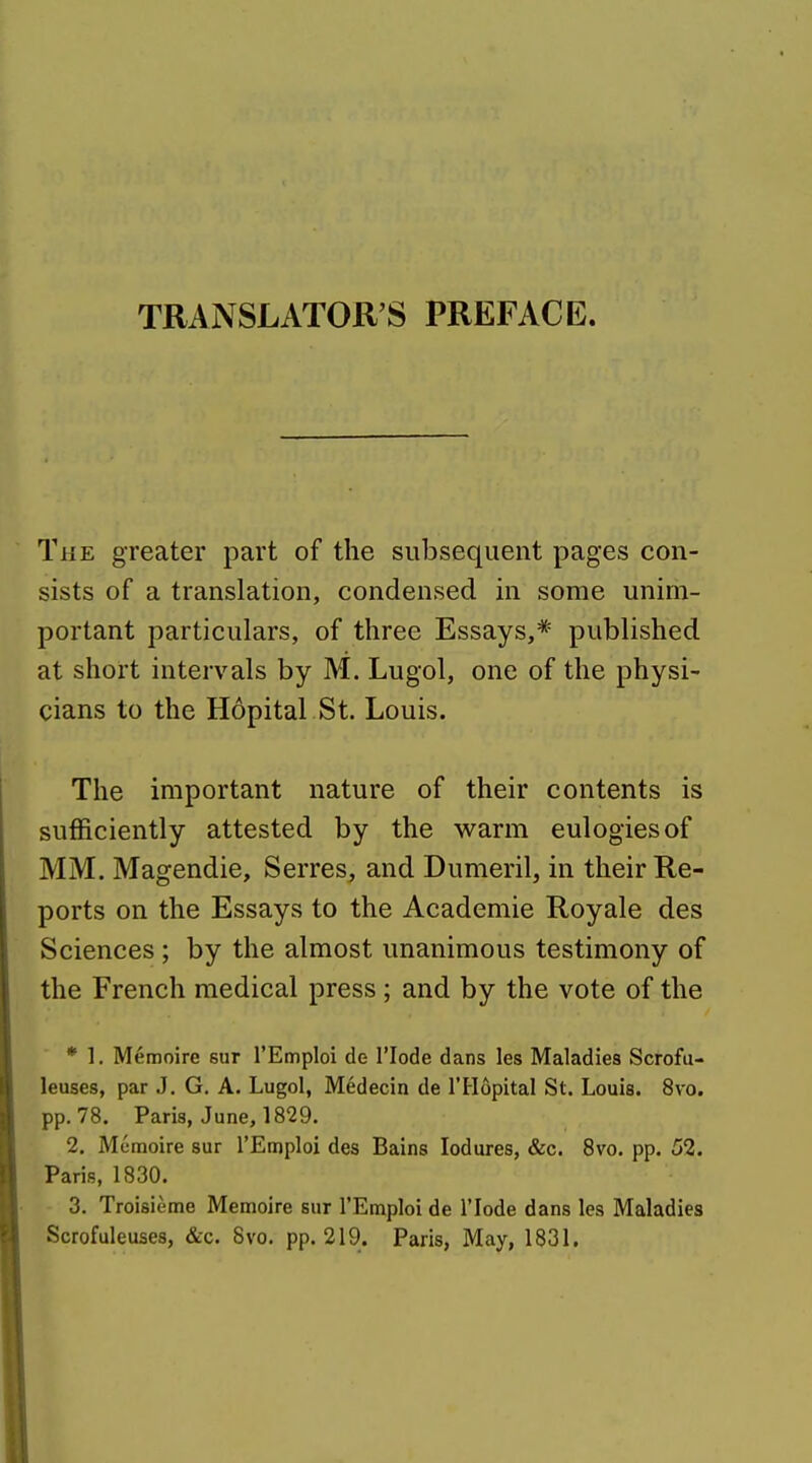 TRANSLATOR'S PREFACE. The greater part of the subsequent pages con- sists of a translation, condensed in some unim- portant particulars, of three Essays,* published at short intervals by M. Lugol, one of the physi- cians to the Hopital St. Louis. The important nature of their contents is sufficiently attested by the warm eulogies of MM. Magendie, Serres, and Dumeril, in their Re- ports on the Essays to the Academic Royale des Sciences; by the almost unanimous testimony of the French medical press ; and by the vote of the * 1. Memoire sur I'Emploi de I'lode dans les Maladies Scrofti- leuses, par J. G. A. Lugol, Medecin de I'Hopital St. Louis. 8vo. pp.78. Paris, June, 1829. 2. Memoire sur rEmploi des Bains lodures, &c. 8vo. pp. 52. Paris, 1830. 3. Troisieme Memoire sur I'Emploi de I'lode dans les Maladies Scrofuleuses, &c. Svo. pp.219. Paris, May, 1831.