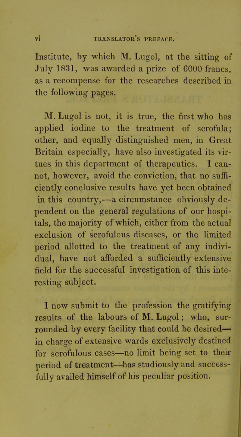 Institute, by which M. Lugol, at the sitting of July 1831, was awarded a prize of 6000 francs, as a recompense for the researches described in the following pages. M. Lugol is not, it is true, the first who has applied iodine to the treatment of scrofula; other, and equally distinguished men, in Great Britain especially, have also investigated its vir- tues in this department of therapeutics. I can- not, however, avoid the conviction, that no suffi- ciently conclusive results have yet been obtained in this country,—a circumstance obviously de- pendent on the general regulations of our hospi- tals, the majority of which, either from the actual exclusion of scrofulous diseases, or the limited period allotted to the treatment of any indivi- dual, have not afforded a sufficiently extensive field for the successful investigation of this inte- resting subject. I now submit to the profession the gratifying results of the labours of M. Lugol; who, sur- rounded by every facility that could be desired— in charge of extensive wards exclusively destined for scrofulous cases—no limit being set to their period of treatment—has studiously and success- fully availed himself of his peculiar position.