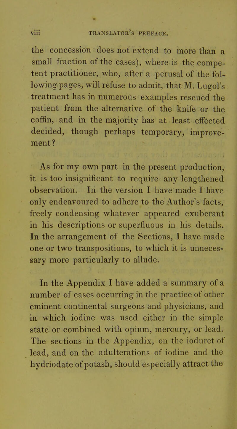 the concession does not extend to more than a small fraction of the cases), where is the compe- tent practitioner, who, after a perusal of the fol- lowing-pages, will refuse to admit, that M. Lugol's treatment has in numerous examples rescued the patient from the alternative of the knife or the coffin, and in the majority has at least effected decided, though perhaps temporary, improve- ment ? As for my own part in the present production, it is too insignificant to require any lengthened observation. In the version I have made I have only endeavoured to adhere to the Author's facts, freely condensing whatever appeared exuberant in his descriptions or superfluous in his details. In the arrangement of the Sections, I have made one or two transpositions, to which it is unneces- sary more particularly to allude. In the Appendix I have added a summary of a number of cases occurring in the practice of other eminent continental surgeons and physicians, and in which iodine was used either in the simple state or combined with opium, mercury, or lead. The sections in the Appendix, on the ioduret of lead, and on the adulterations of iodine and the hydriodate of potash, should especially attract the