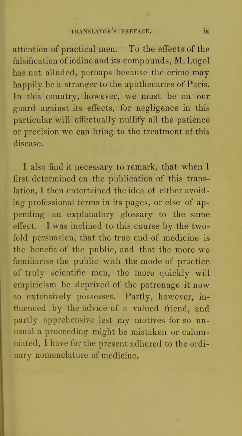 attention of practical men. To the effects of the falsification of iodine and its compounds, M.Lugol has not alluded, perhaps because the crime may happily be a stranger to the apothecaries of Paris. In this country, however, we must be on our guard against its effects, for negligence in this particular will effectually nullify all the patience or precision we can bring to the treatment of this disease. I also find it necessary to remark, that when I first determined on the publication of this trans- lation, I then entertained the idea of either avoid- ing professional terms in its pages, or else of ap- pending an explanatory glossary to the same effect. I was inclined to this course by the two- fold persuasion, that the true end of medicine is the benefit of the public, and that the more we familiarise the public with the mode of practice of truly scientific men, the more quickly will empiricism be deprived of the patronage it now so extensively possesses. Partly, however, in- fluenced by the advice of a valued friend, and partly apprehensive lest my motives for so un- usual a proceeding might be mistaken or calum- niated, 1 have for the present adhered to the ordi- nary nomenclature of medicine.