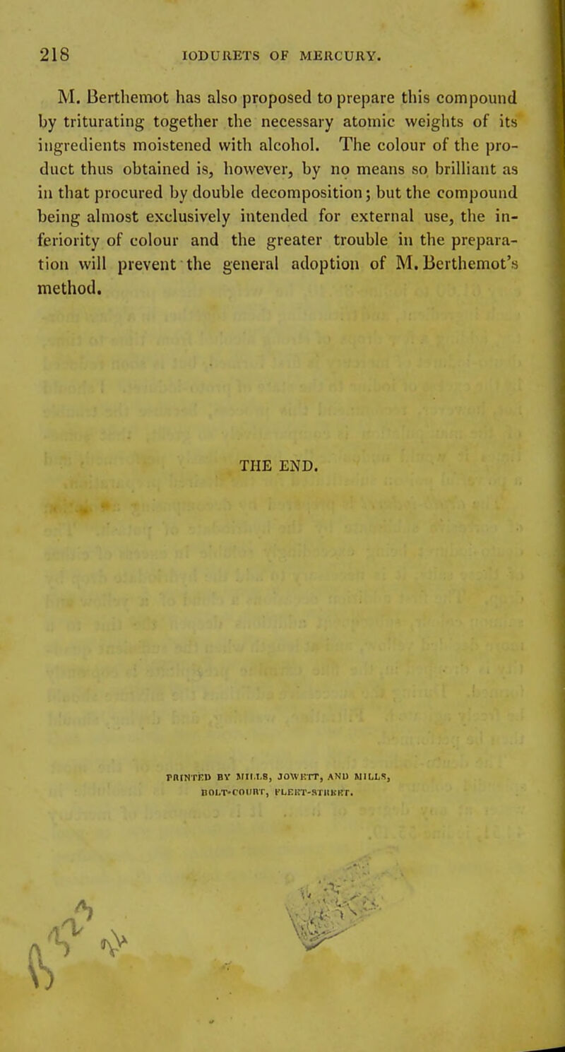 M. Berthemot has also proposed to prepare this compound by triturating together the necessary atomic weights of its ingredients moistened with alcohol. The colour of the pro- duct thus obtained is, however, by no means so brilliant as in that procured by double decomposition; but the compound being almost exclusively intended for external use, the in- feriority of colour and the greater trouble in the prepara- tion will prevent the general adoption of M, Berthemot's method. THE END. pnrNTKU BY Mir.1,8, jowi:tt, and mills, BOi.T-roiinr, tLnuT-sriinKT.