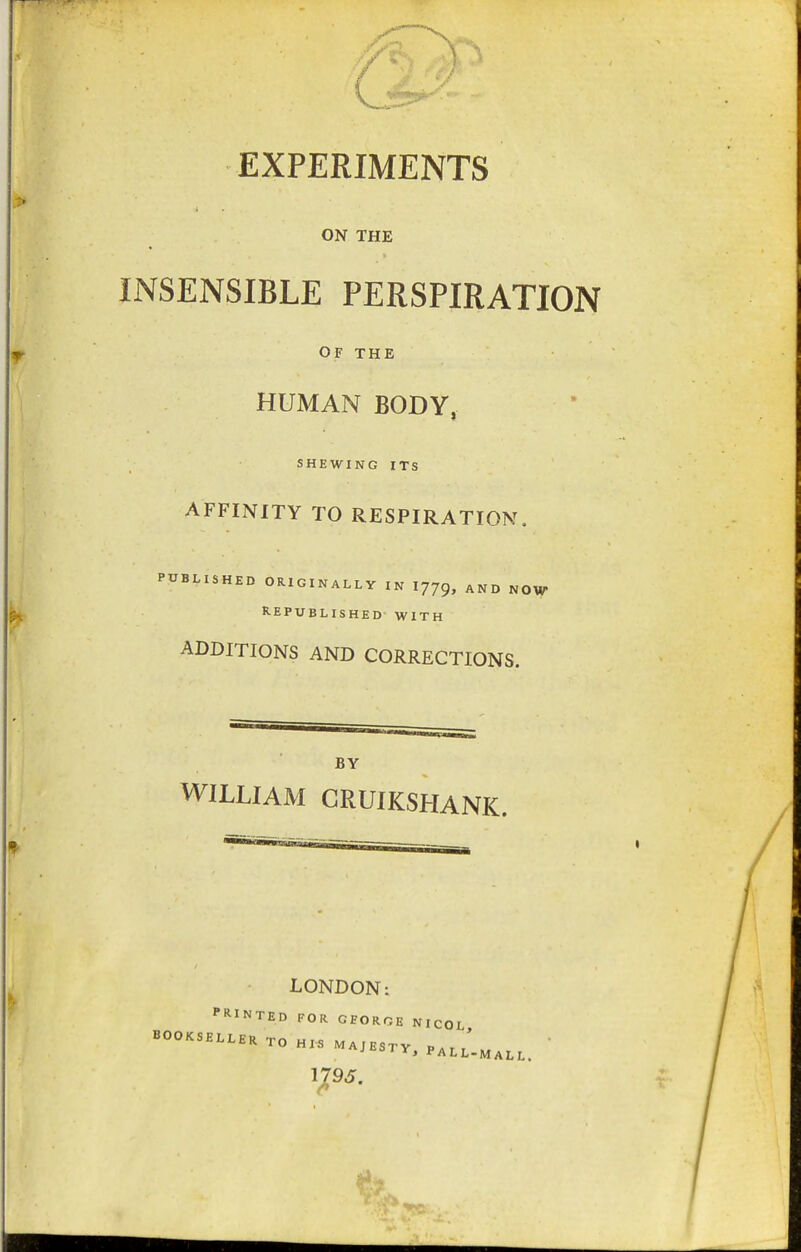 EXPERIMENTS ON THE INSENSIBLE PERSPIRATION OF THE HUMAN BODY, SHEWING ITS AFFINITY TO RESPIRATION. PUBLISHED ORIGINALLY IN 1779, AND NOW REPUBLISHED WITH ADDITIONS AND CORRECTIONS. BY WILLIAM GRUIKSHANK. LONDON: PRINTED FOR GEORGE NICOL BOOKSELLER Tn ui< ' TO HIS MAJESTY, PALL-MALL 1795.