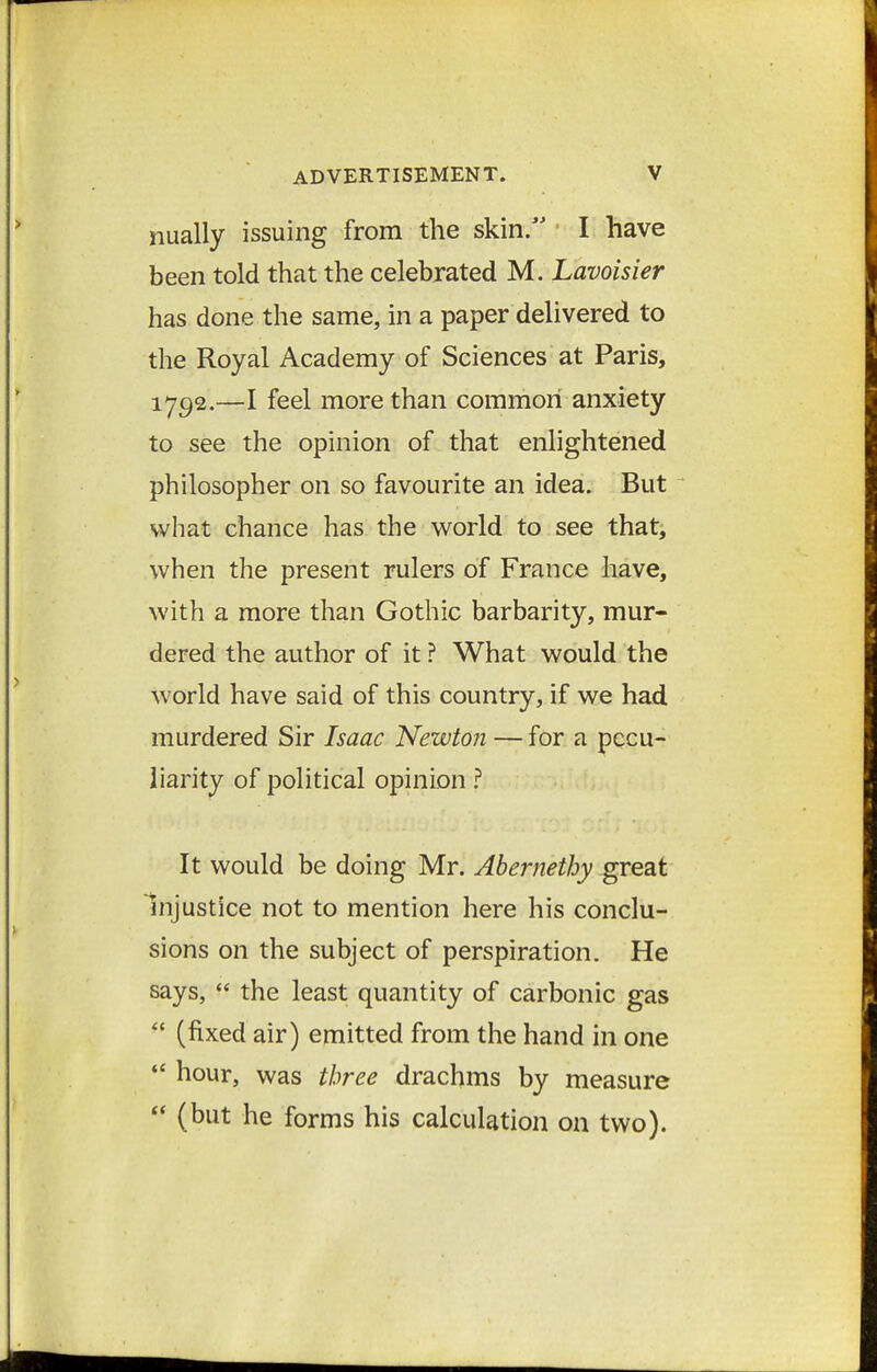 nually issuing from the skin/' ■ I have been told that the celebrated M. Lavoisier has done the same, in a paper delivered to the Royal Academy of Sciences at Paris, 1792.—I feel more than common anxiety to see the opinion of that enlightened philosopher on so favourite an idea. But what chance has the world to see that, when the present rulers of France have, with a more than Gothic barbarity, mur- dered the author of it ? What would the world have said of this country, if we had murdered Sir Isaac Newton — for a pecu- liarity of political opinion It would be doing Mr. Abernethy great Injustice not to mention here his conclu- sions on the subject of perspiration. He says,  the least quantity of carbonic gas *' (fixed air) emitted from the hand in one ♦* hour, was three drachms by measure  (but he forms his calculation on two).