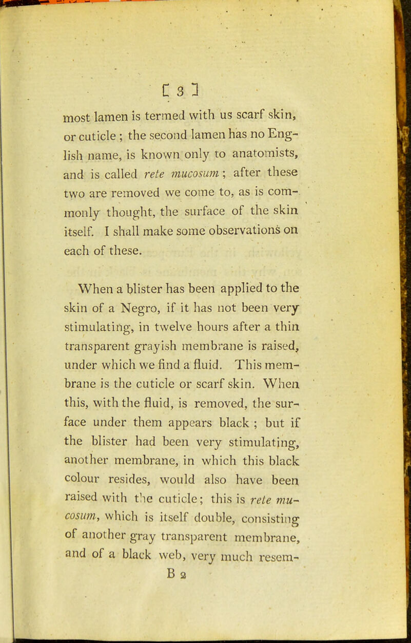 most lamen is termed with us scarf skin, or cuticle ; the second lamen has no Eng- lish name, is known only to anatomists, and is called rete mucosum; after these two are removed we come to, as is com-, monly thought, the surface of the skin itself I shall make some observations on each of these. When a blister has been applied to the skin of a Negro, if it has not been very stimulating, in twelve hours after a thin transparent grayish membrane is raised^ under which we find a fluid. This mem- brane is the cuticle or scarf skin. When this, with the fluid, is removed, the sur- face under them appears black ; but if the blister had been very stimulating, another membrane, in which this black colour resides, would also have been raised with the cuticle; this is rete mu- cosum, which is itself double, consisting of another gray transparent membrane, and of a black web, very much resem- B a