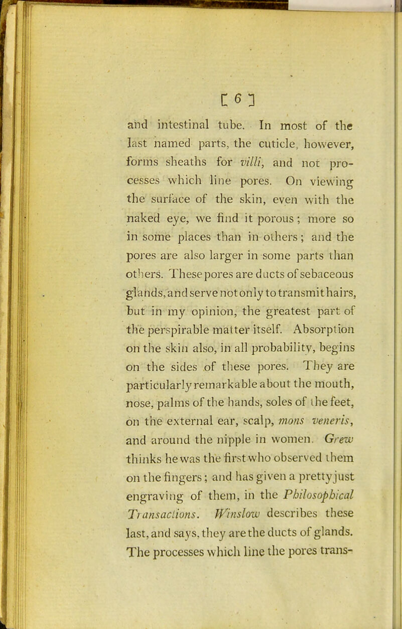 last named parts, the cuticle, however, forms sheaths for villi, and not pro- cesses which line pores. On viewing the surface of the skin, even with the naked eye, we find it porous; more so in some places than in others; and the pores are also larger in some parts than otiiers. These pores are ducts of sebaceous glands, and serve not only to transmit hairs, but in my opinion, the greatest part of the perspirable matter itself Absorption on the skin also, in all probability, begins on the sides of these pores. They are particularly remarkable about the mouth, nose, palms of the iiands, soles of the feet, on the external ear, scalp, mons veneris, and around the nipple in women. Grew thinks he was the first who observed them on the fingers; and has given a prettyjust engraving of them, in the Philosophical Transaciions. W^inslow describes these last, and says, they are the ducts of glands. The processes which line the pores trans-