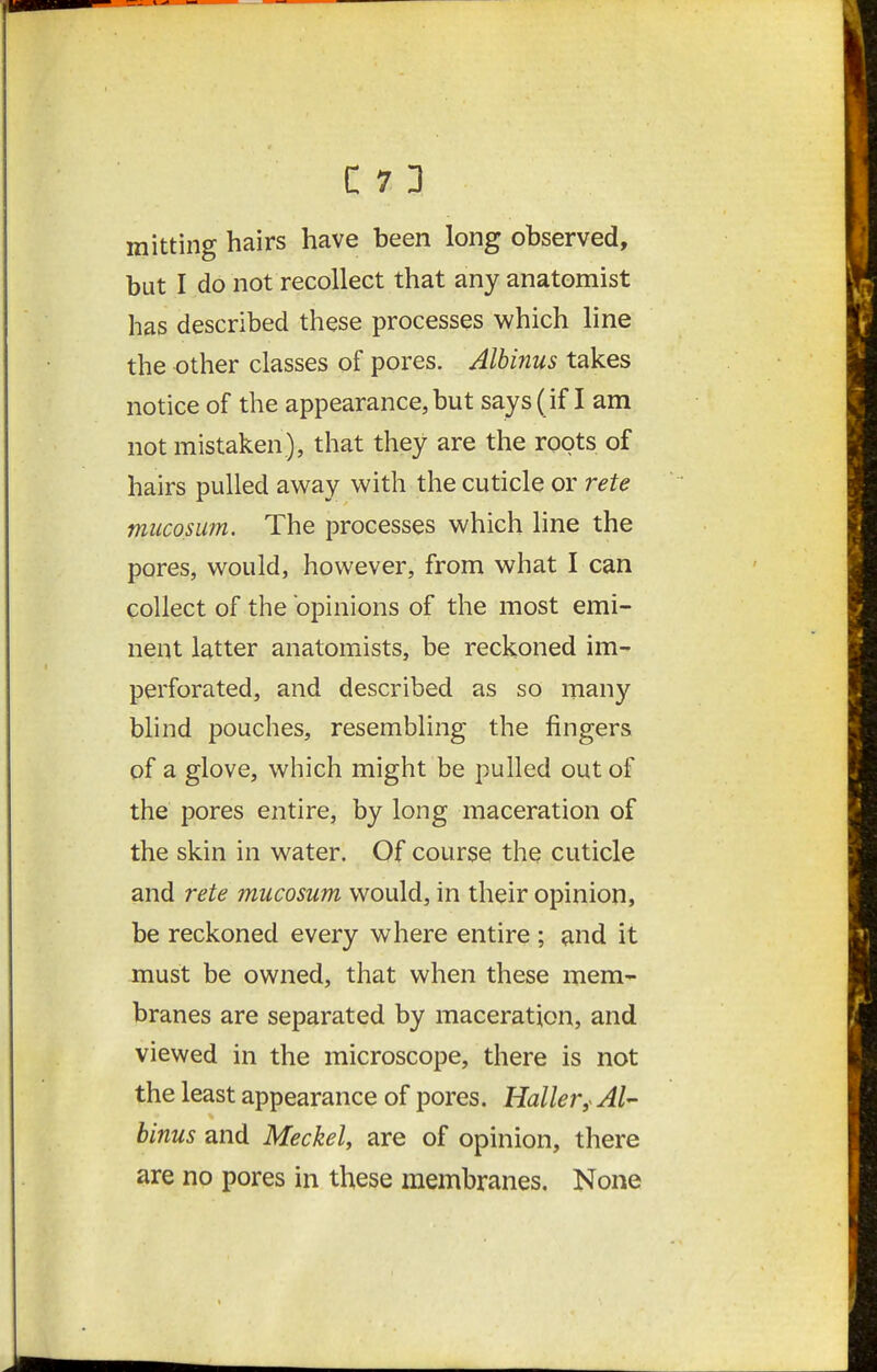 mitting hairs have been long observed, but I do not recollect that any anatomist has described these processes which line the other classes of pores. Alhinus takes notice of the appearance, but says (if I am not mistaken), that they are the roots of hairs pulled away with the cuticle or rete miicosLim. The processes which line the pores, would, however, from what I can collect of the opinions of the most emi- nent latter anatomists, be reckoned im- perforated, and described as so many blind pouches, resembling the fingers of a glove, which might be pulled out of the pores entire, by long maceration of the skin in water. Of course the cuticle and rete mucosum would, in their opinion, be reckoned every where entire ; and it must be owned, that when these mem- branes are separated by maceration, and viewed in the microscope, there is not the least appearance of pores. Haller,^ Al- hinus and Meckel, are of opinion, there are no pores in these membranes. None