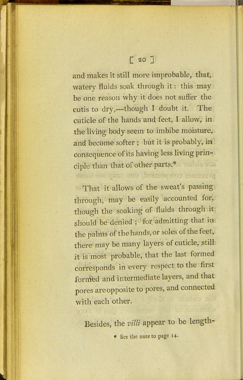 c so :i and makes it still more improbable, that, watery fluids soak through it: this may be one reason why it does not suffer the cutis to dry,—though I doubt it. The cuticle of the hands and feet, I allow, in the living body seem to imbibe moisture, and bec&me softer; but it is probably, in consequence of its having less living prin- ciple than that of other parts * That it allows of the sweat's passing through-may be easily accounted for, though the soaking of fluids through it should be denied ; for admitting that in the palms of the hands, or soles of the feet^. there may be many layers of cuticle, still it is'most probable, that the last formed corresponds in every respect to the first formfed and intermediate layers, and that pores are opposite to pores, and connected with each other. Besides, the villi appear to be length- • See the note to page 14.