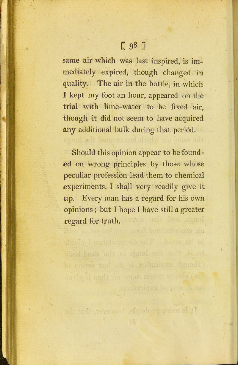 same air which was last inspired, is im- mediately expired, though changed in quality. The air in the bottle, in which I kept my foot an hour, appeared on the trial with lime-water to be fixed air, though it did not seem to liave acquired any additional bulk during that period. Should this opinion appear to be found- ed on wrong principles by those whose peculiar profession lead them to chemical experiments, I shall very readily give it up. Every man has a regard for his own opinions; but I hope I have still a greater regard for truth.