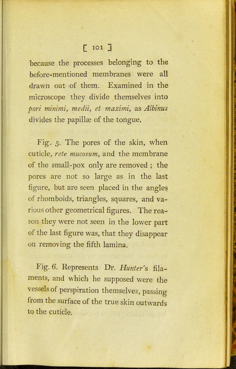 because the processes belonging to the before-mentioned membranes were all drawn out of them. Examined in the microscope they divide themselves into pori minimi, medii, et maximi, as Albinus divides the papillae of the tongue, Fig. 5. The pores of the skin, when cuticle, rete mucosum, and the membrane of the small-pox only are removed ; the pores are not so large as in the last figure, but are seen placed in the angles of rhomboids, triangles, squares, and va- rious other geometrical figures. The rea- son they were not seen in the lower part of the last figure was, that they disappear on removing the fifth lamina. Fig. a Represents Dr. Hunters fila- ments, and which he supposed were the vessels of perspiration themselves, passing from the surface of the true skin outwards to the cuticle.