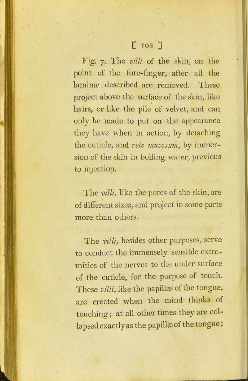 Fig, 7. The villi of the skin, on the point of the fore-finger, after all the laminae described are removed. These project above the surface of the skhi, like hairs, or like the pile of velvet, and can only be made to put on the appearance they have v/hen in action, by detaching the cuticle, and rete miicosum, by immer- sion of the skin in boiling water, previous to injection. The villiy like the pores of the skin, are of different sizes, and project in some parts more than others. The villi, besides other purposes, serve to conduct the immensely sensible extre- mities of the nerves to the under surface of the cuticle, for the purpose of touch. These villi, like the papillse of the tongue, are erected when the mind thinks of touching; at all other times they are col- lapsed exactly as the papilliEof the tongue;