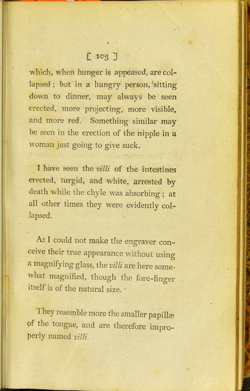 which, when hunger is appeased, are col- lapsed ; but in a hungry person, ^sitting down to dinner, may always be seen erected, more projecting, more visible, and more red. Something similar may be seen in the erection of the nipple in £^. woman just going to give suck. I have seen the villi of the intestines erected, turgid, and white, arrested by death while the chyle was absorbing ; at all other times they were evidently col- lapsed. As I could not make the engraver con- ceive their true appearance without using a magnifying glass, the villi are here some- what magnified, though the fore-finger itself is of the natural size. • They resemble more the smaller papilla of the tongue, and are therefore impro- perly named villi.