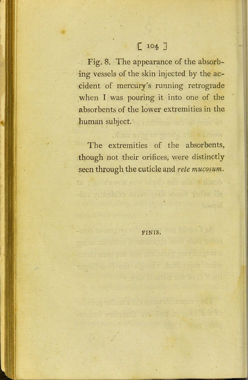 C ] Fig. 8. The appearance of the absorb- ing vessels of the skin injected by the ac- cident of mercury's running retrograde when I was pouring it into one of the absorbents of the lower extremities in the human subject. The extremities of the absorbents, though not their orifices, were distinctly seen through the cuticle and rete mucosum. FINIS.