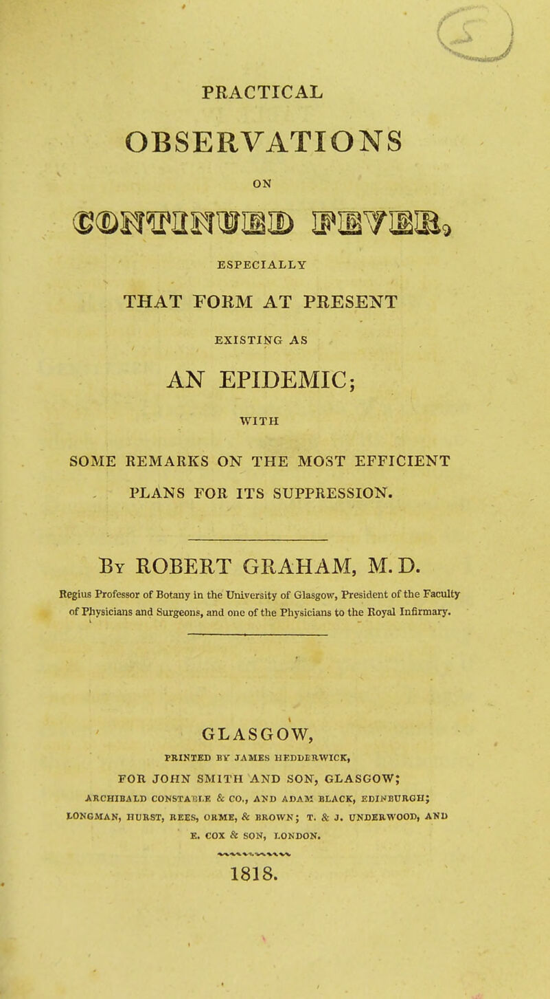 PRACTICAL OBSERVATIONS ON ESPECIALLY THAT FORM AT PRESENT EXISTING AS AN EPIDEMIC; WITH SOME REMARKS ON THE MOST EFFICIENT PLANS FOR ITS SUPPRESSION. By ROBERT GRAHAM, M. D. Regius Professor of Botany in the University of Glasgow, President of the Faculty of Physicians and Surgeons, and one of the Physicians to the Royal Infirmary. GLASGOW, PRINTED BV JAMES HEDHEKWICK, FOR JOHN SMITH AND SON, GLASGOW; ARCHIBALD CONSTAIEI.K & CO., AKD ADAM BLACK, EDINBURGH; LONGMAK, HURST, BEES, ORME, & BROWN; T. & J. UNDERWOOD, AND E. COX & SON, LONDON. 1818.