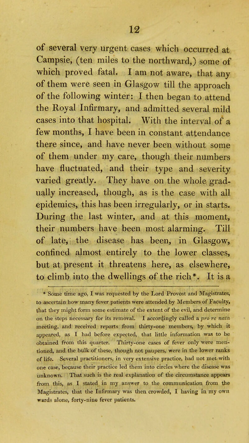 of several very urgent cases which occurred at Campsie, (ten miles to the northward,) some of which proved fatal. I am not aware, that any of them were seen in Glasgow till the approach of the following winter: I then began to attend the Royal Infirmary, and admitted several mild cases into that hospital. With the interval of a few months, I have been in constant attendance there since, and have never been without some of them under my care, though their numbers have fluctuated, and their type and severity varied greatly. They have on the whole grad- ually increased, though, as is the case with all epidemics, this has been irregularly, or in starts. During the last winter, and at this moment, their numbers have been most alarming. Till of late, the disease has been, in Glasgow, confined almost entirely to the lower classes, but at present it threatens here, as elsewhere, to climb into the dwellings of the rich*. It is a * Some time ago, I was requested by the Lord Provost and Magistrates, to ascertain how many fever patients were attended by Members of Faculty, that tliey might form some estimate of the extent of the evil, and determine on the steps necessary for its removal. I accor4ingly called a pro re nata meeting, and received reports from thirty-one members, by which it appeared, as I had before expected, that little information was to be obtained from this quarter. Thirty-one cases of fever only were men- tioned, and the bulk of these, though not paupers, were in the lower ranks of life. Several practitioners, in very extensive practice, had not met with one case, because their practice led them into circles where the disease was unknown. That such is the real explanation of the circumstance appears from this, as I stated in my answer to the communication from the Magistrates, that the Infirmary was then crowded, I having in my own wards alone, forty-nine fever patients.