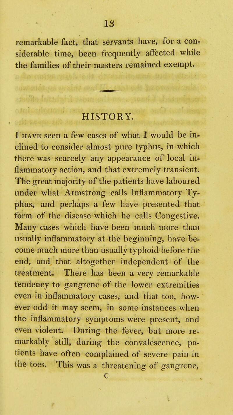 IS remarkable fact, that servants have, for a con- siderable time, been frequently affected while the families of their masters remained exempt. HISTORY. I HAVE seen a few cases of what I would be in- clined to consider almost pure typhus, in which there was scarcely any appearance of local in- flammatory action, and that extremely transient. The great majority of the patients have laboured under what Armstrong calls Inflammatory Ty- phus, and perhaps a few have presented that form of the disease which he calls Congestive. Many cases which have been much more than usually inflammatory at the beginning, have be- come much more than usually typhoid before the end, and that altogether independent of the treatment. There has been a very remarkable tendency to gangrene of the lower extremities even in inflammatory cases, and that too, how- ever odd it may seem, in some instances when the inflammatory symptoms were present, and even violent. During the fever, but more re- markably still, during the convalescence, pa- tients have often complained of severe pain in the toes. This was a threatening of gangrene, C