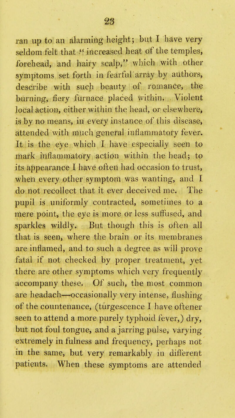 ran up to an alarming height; but I have very seldom felt that increased heat of the temples, forehead, and hairy scalp, which with other symptoms set forth in fearful array by authors, describe with such beauty of romance, the burning, fiery furnace placed within. Violent local action, either within the head, or elsewhere, is by no means, in every instance of this disease, attended with much general inflammatory fever. It is the eye which I have especially seen to mark inflammatory action within the head; to its appearance 1 have often had occasion to trust, when every other symptom was wanting, and I do not recollect that it ever deceived me. The pupil is uniformly contracted, sometimes to a mere point, the eye is more or less suffused, and sparkles wildly. But though this is often all that is seen, where the brain or its membranes are inflamed, and to such a degree as will prove fatal if not checked by proper treatment, yet there are other symptoms which very frequently accompany these. Of such, the most common are headach—occasionally very intense, flushing of the countenance, (turgescence I have oftener seen to attend a more purely typhoid fever,) dry, but not foul tongue, and a jarring pulse, varying extremely in fulness and frequency, perhaps not in the same, but very remarkably in different patients. When these symptoms are attended