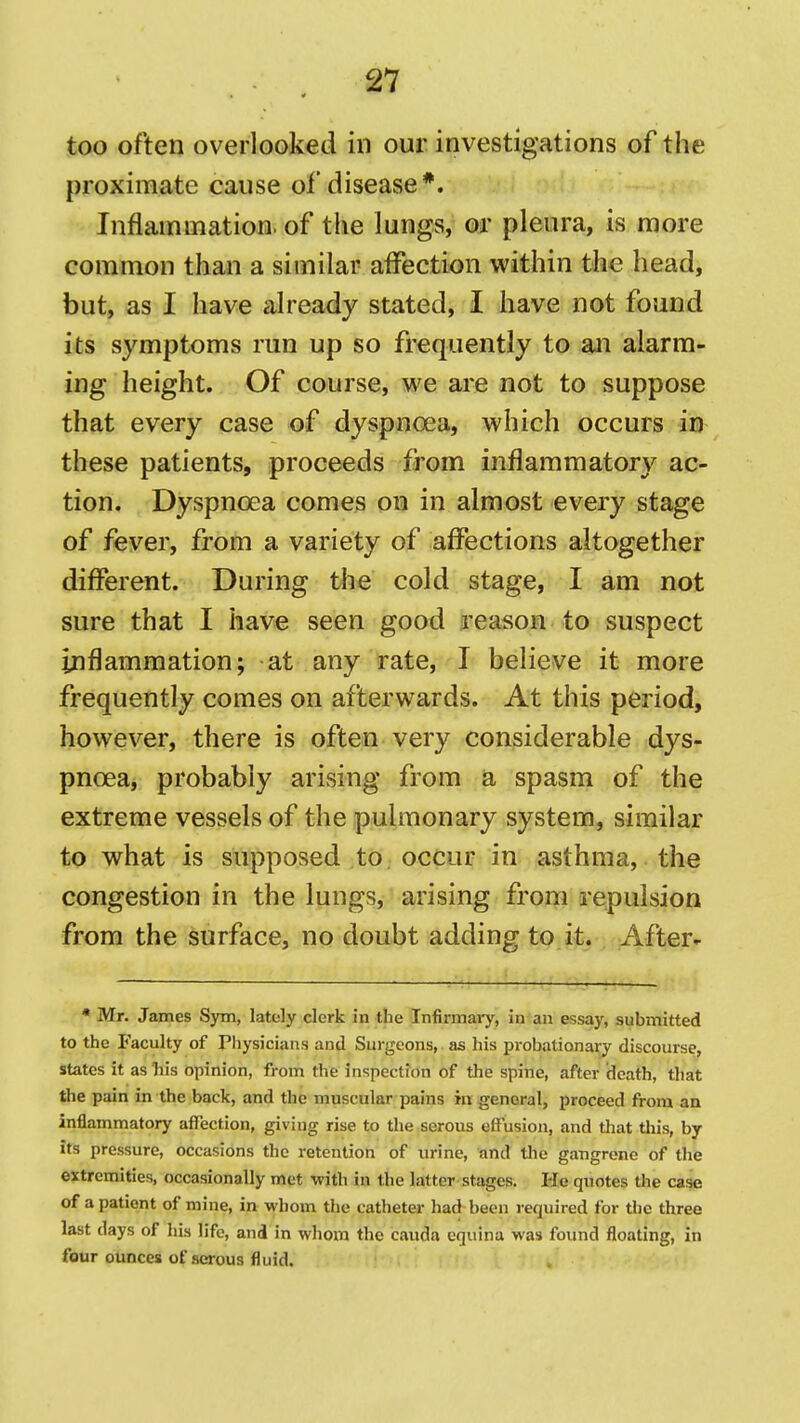 too often overlooked in our investigations of the proximate cause of disease*. Inflammation, of the lungs, or pleura, is more common than a similar affection within the head, but, as I have already stated, I have not found its symptoms run up so frequently to an alarm- ing height. Of course, we are not to suppose that every case of dyspnoea, which occurs in these patients, proceeds from inflammatory ac- tion. Dyspnoea comes on in almost every stage of fever, from a variety of affections altogether different. During the cold stage, I am not sure that I have seen good reason to suspect inflammation; at any rate, I believe it more frequently comes on afterwards. At this period, however, there is often very considerable dys- pnoea, probably arising from a spasm of the extreme vessels of the pulmonary system, similar to what is supposed to occur in asthma, the congestion in the lungs, arising from repulsion from the surface, no doubt adding to it. After- • Mr. James Sym, lately clerk in the Tnfirmaiy, in an essay, submitted to the Faculty of Physicians and Surgeons, as his probationary discourse, states it as his opinion, from the inspection of the spine, after (leath, that the pain in the back, and the muscular pains in general, proceed from an inflammatory affection, giving rise to the serous effusion, and that this, by its pressure, occasions the retention of urine, and the gangrene of the extremities, occasionally met with in the latter stages. He quotes the case of a patient of mine, in whom the catheter had been required for the three last days of his life, and in whom the cauda equina was found floating, in four ounces of serous fluid.