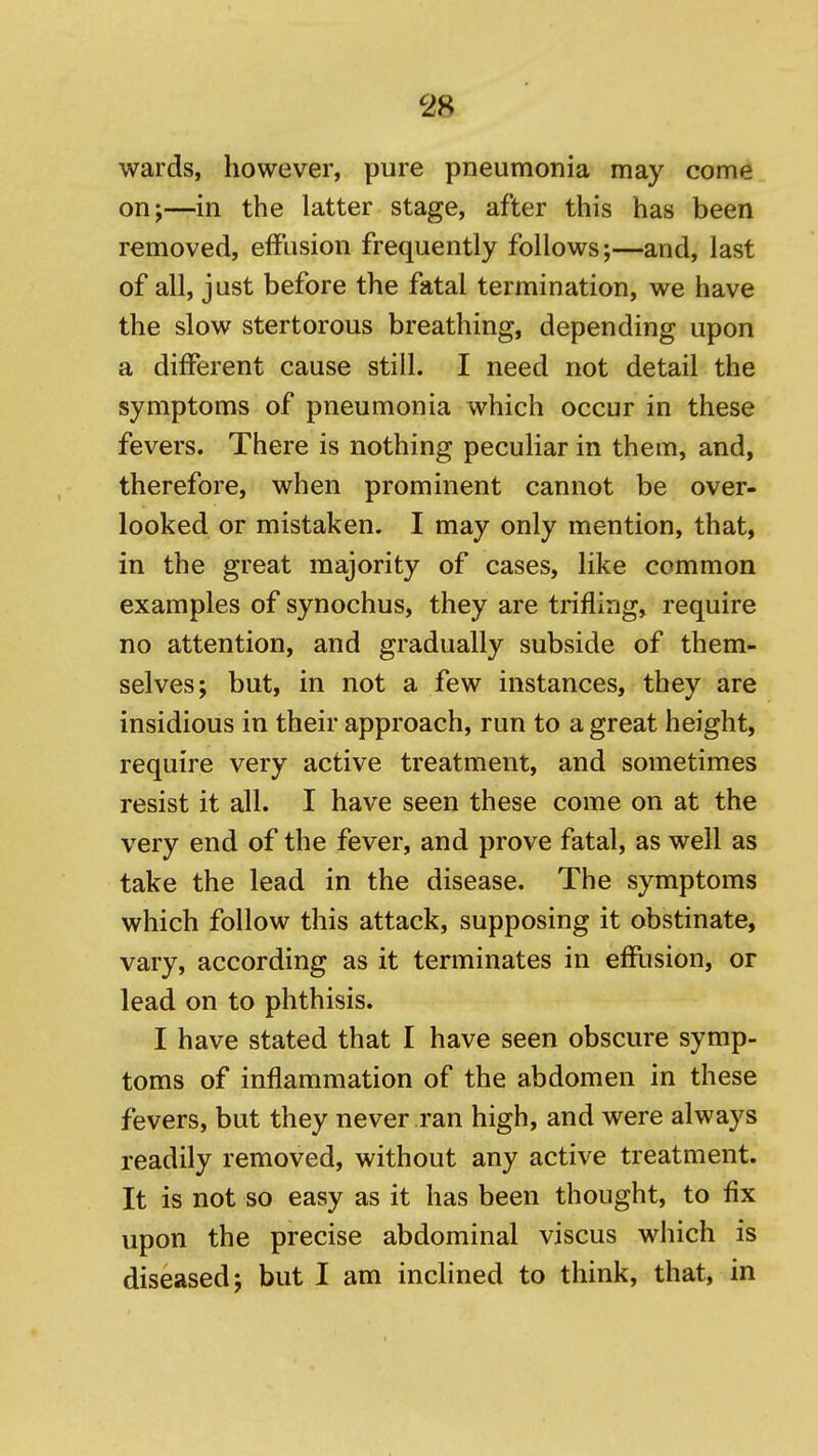 wards, however, pure pneumonia may come on;—in the latter stage, after this has been removed, effusion frequently follows;—and, last of all, just before the fatal termination, we have the slow stertorous breathing, depending upon a different cause still. I need not detail the symptoms of pneumonia which occur in these fevers. There is nothing peculiar in them, and, therefore, when prominent cannot be over- looked or mistaken. I may only mention, that, in the great majority of cases, like common examples of synochus, they are trifling, require no attention, and gradually subside of them- selves; but, in not a few instances, they are insidious in their approach, run to a great height, require very active treatment, and sometimes resist it all. I have seen these come on at the very end of the fever, and prove fatal, as well as take the lead in the disease. The symptoms which follow this attack, supposing it obstinate, vary, according as it terminates in efflision, or lead on to phthisis. I have stated that I have seen obscure symp- toms of inflammation of the abdomen in these fevers, but they never ran high, and were always readily removed, without any active treatment. It is not so easy as it has been thought, to fix upon the precise abdominal viscus which is diseased; but I am inclined to think, that, in