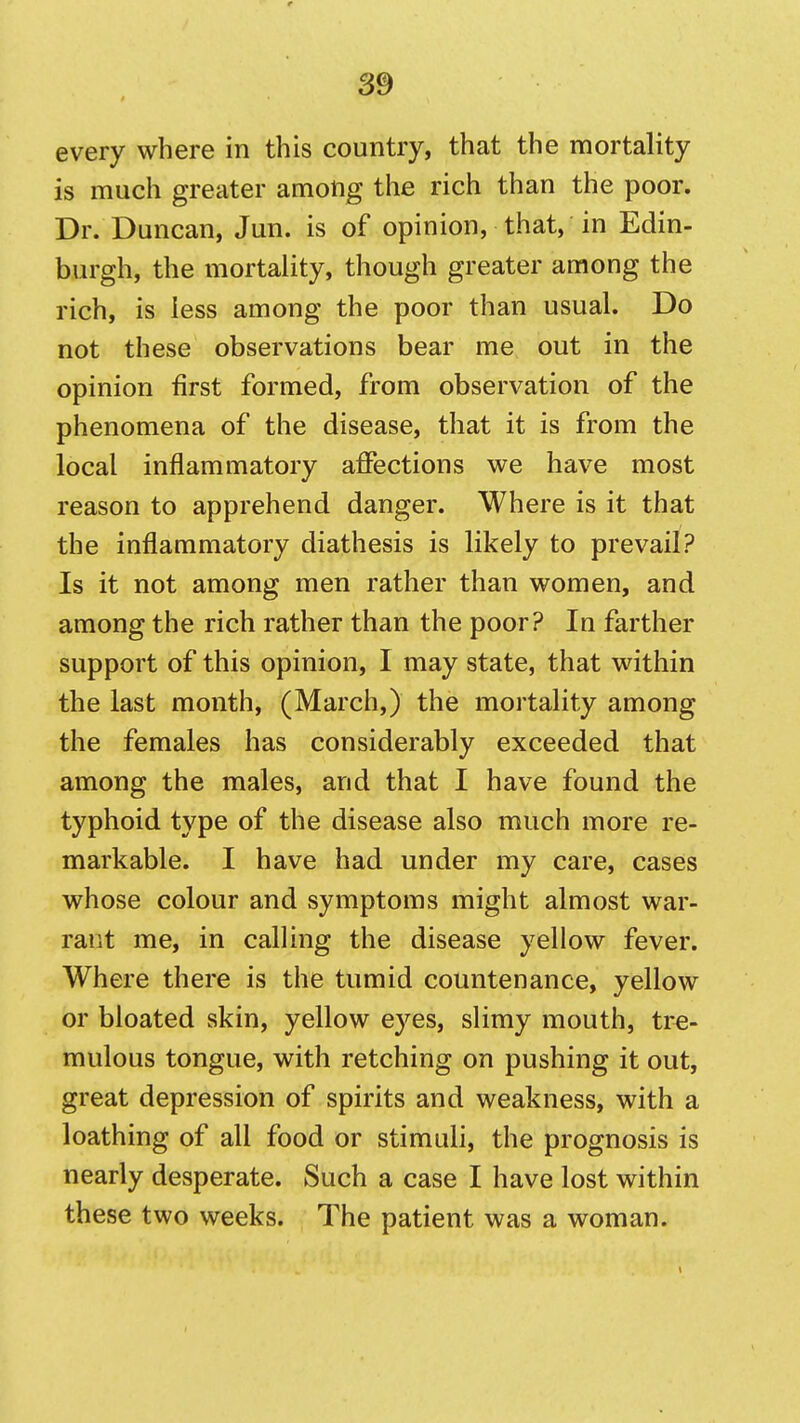 every where in this country, that the mortality is much greater among the rich than the poor. Dr. Duncan, Jun. is of opinion, that, in Edin- burgh, the mortality, though greater among the rich, is less among the poor than usual. Do not these observations bear me out in the opinion first formed, from observation of the phenomena of the disease, that it is from the local inflammatory affections we have most reason to apprehend danger. Where is it that the inflammatory diathesis is likely to prevail? Is it not among men rather than women, and among the rich rather than the poor? In farther support of this opinion, I may state, that within the last month, (March,) the mortality among the females has considerably exceeded that among the males, and that I have found the typhoid type of the disease also much more re- markable. I have had under my care, cases whose colour and symptoms might almost war- rant me, in calling the disease yellow fever. Where there is the tumid countenance, yellow or bloated skin, yellow eyes, slimy mouth, tre- mulous tongue, with retching on pushing it out, great depression of spirits and weakness, with a loathing of all food or stimuli, the prognosis is nearly desperate. Such a case I have lost within these two weeks. The patient was a woman.