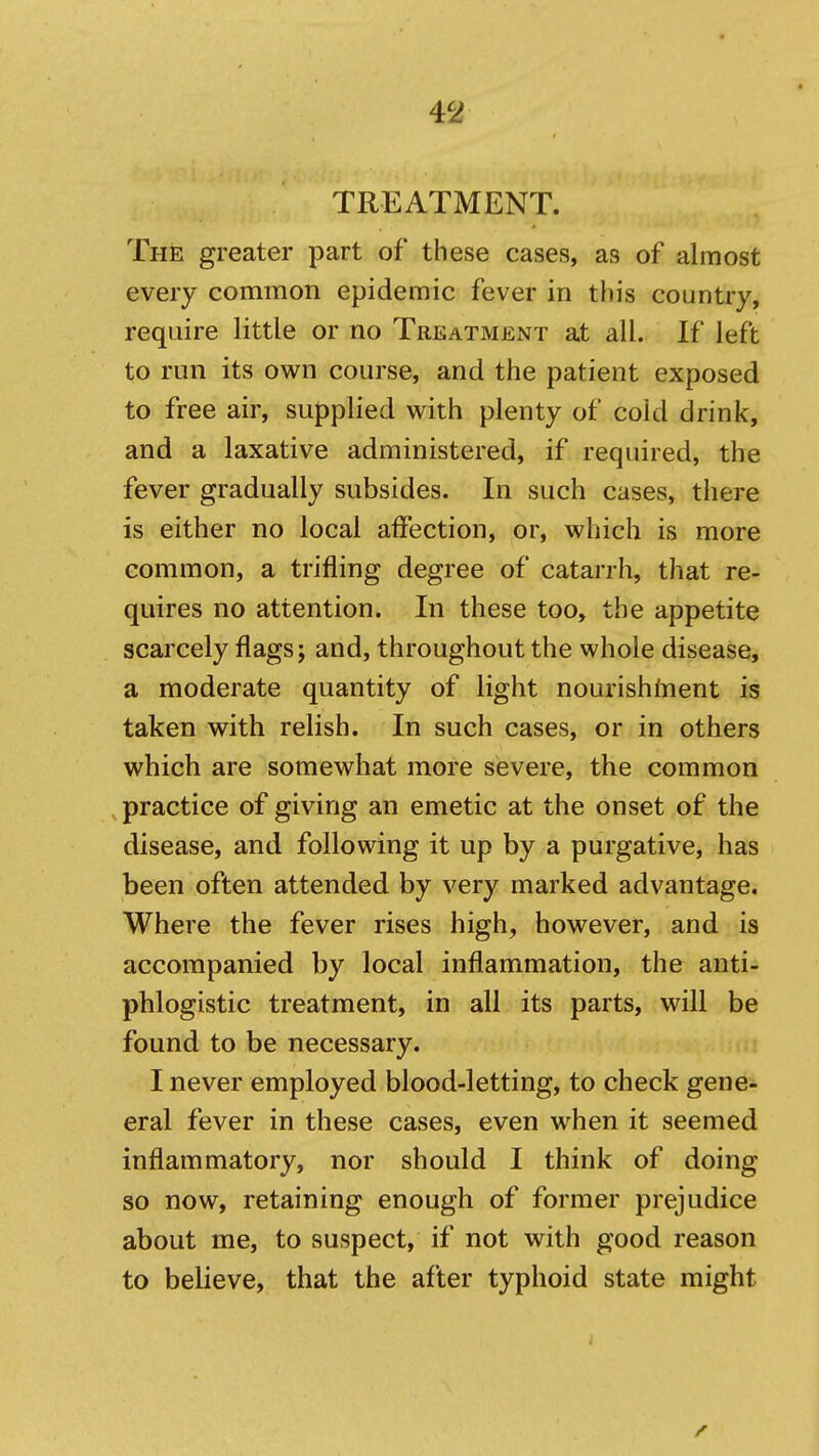 TREATMENT. The greater part of these cases, as of almost every common epidemic fever in this country, require little or no Treatment at all. If left to run its own course, and the patient exposed to free air, supplied with plenty of cold drink, and a laxative administered, if required, the fever gradually subsides. In such cases, there is either no local affection, or, which is more common, a trifling degree of catarrh, that re- quires no attention. In these too, the appetite scarcely flags; and, throughout the whole disease, a moderate quantity of light nourishinent is taken with relish. In such cases, or in others which are somewhat more severe, the common practice of giving an emetic at the onset of the disease, and following it up by a purgative, has been often attended by very marked advantage. Where the fever rises high, however, and is accompanied by local inflammation, the anti- phlogistic treatment, in all its parts, will be found to be necessary. I never employed blood-letting, to check gene- eral fever in these cases, even when it seemed inflammatory, nor should I think of doing so now, retaining enough of former prejudice about me, to suspect, if not with good reason to believe, that the after typhoid state might