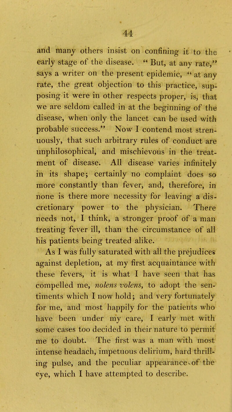 and manj others insist on confining it to the early stage of the disease.  But, at any rate, says a writer on the present epidemic,  at any rate, .the great objection to this practice, sup- posing it were in other respects proper, is, that we are seldom called in at the beginning of the disease, when only the lancet can be used with probable success. Now I contend most stren- uously, that such arbitrary rules of conduct are unphilosophical, and mischievous in the treat- ment of disease. All disease varies infinitely in its shape; certainly no complaint does so more constantly than fever, and, therefore, in none is there more necessity for leaving a dis- cretionary power to the physician. There needs not, I think, a stronger proof of a man treating fever ill, than the circumstance of all his patients being treated alike. As I was fully saturated with all the prejudices against depletion, at my first acquaintance with these fevers, it is what I have seen that has compelled me, nolens volens, to adopt the sen- timents which I now hold; and very fortunately for me, and most happily for the patients who have been under niy care, I early met with some cases too decided in their nature to permit me to doubt. The first was a man with most intense headach, impetuous delirium, hard thrill- ing pulse, and the peculiar appearance^of the eye, which I have attempted to describe.