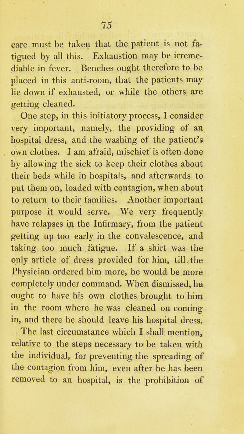 care must be taken that the patient is not fa- tigued by all this. Exhaustion may be irreme- diable in fever. Benches ought therefore to be placed in this anti-room, that the patients may lie down if exhausted, or while the others are getting cleaned. One step, in this initiatory process, I consider very important, namely, the providing of an hospital dress, and the washing of the patient's own clothes. I am afraid, mischief is often done by allowing the sick to keep their clothes about their beds while in hospitals, and afterwards to put them on, loaded with contagion, when about to return to their families. Another important purpose it would serve. We very frequently have relapses in the Infirmary, from the patient getting up too early in the convalescence, and taking too much fatigue. If a shirt was the only article of dress provided for him, till, the Physician ordered him more, he would be more completely under command. When dismissed, he ought to have his own clothes brought to him in the room where he was cleaned on coming in, and there he should leave his hospital dress. The last circumstance which I shall mention, relative to the steps necessary to be taken with the individual, for preventing the spreading of the contagion from him, even after he has been removed to an hospital, is the prohibition of