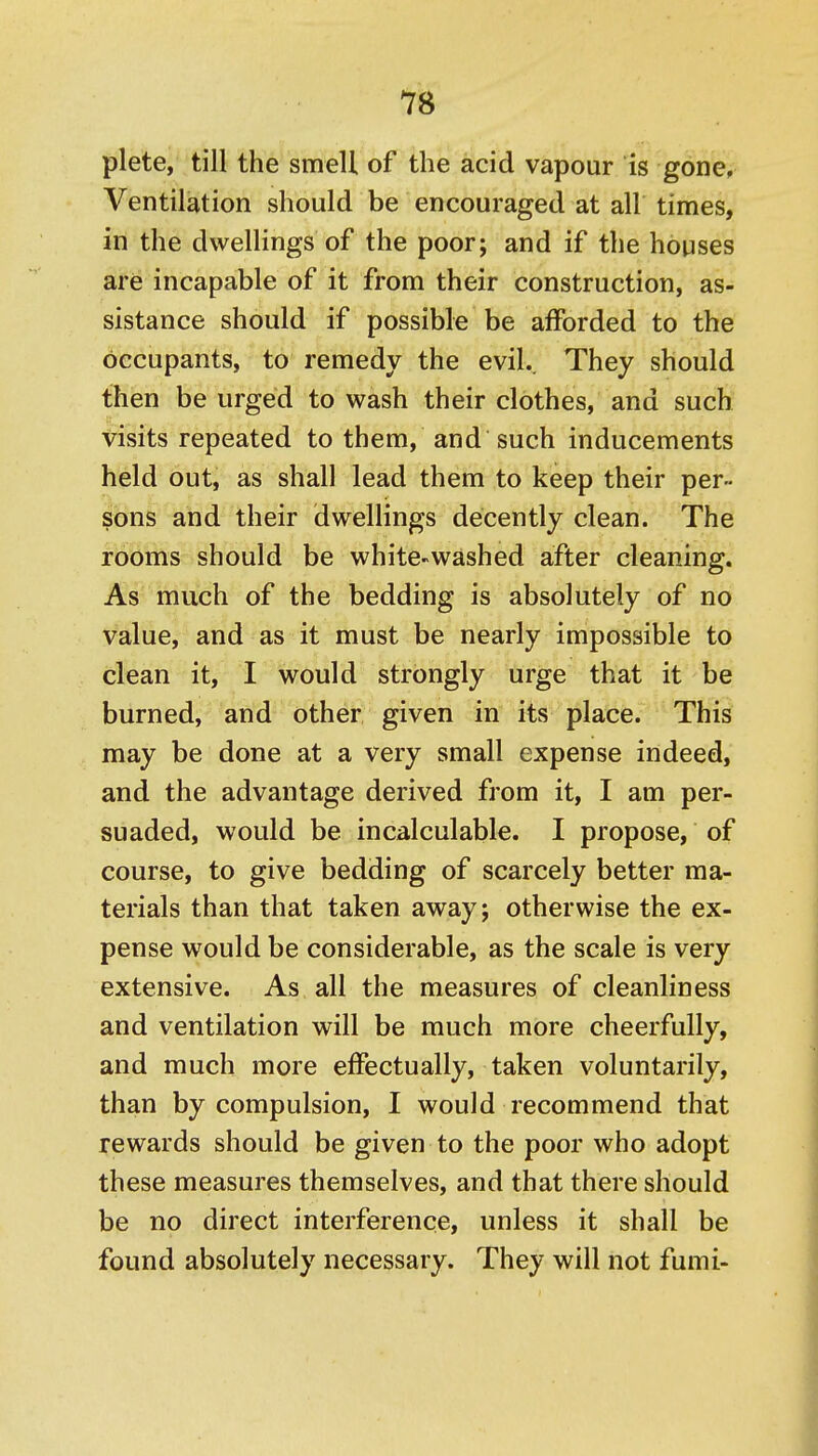 plete, till the smell of the acid vapour is gone; Ventilation should be encouraged at all times, in the dwellings of the poor; and if the houses are incapable of it from their construction, as- sistance should if possible be afforded to the occupants, to remedy the evil.. They should then be urged to wash their clothes, and such visits repeated to them, and such inducements held out, as shall lead them to keep their per- sons and their dwellings decently clean. The rooms should be white^washed after cleaning. As much of the bedding is absolutely of no value, and as it must be nearly impossible to clean it, I would strongly urge that it be burned, and other given in its place. This may be done at a very small expense indeed, and the advantage derived from it, I am per- suaded, would be incalculable. I propose, of course, to give bedding of scarcely better ma- terials than that taken away; otherwise the ex- pense would be considerable, as the scale is very extensive. As all the measures of cleanliness and ventilation will be much more cheerfully, and much more effectually, taken voluntarily, than by compulsion, I would recommend that rewards should be given to the poor who adopt these measures themselves, and that there should be no direct interference, unless it shall be found absolutely necessary. They will not fumi-