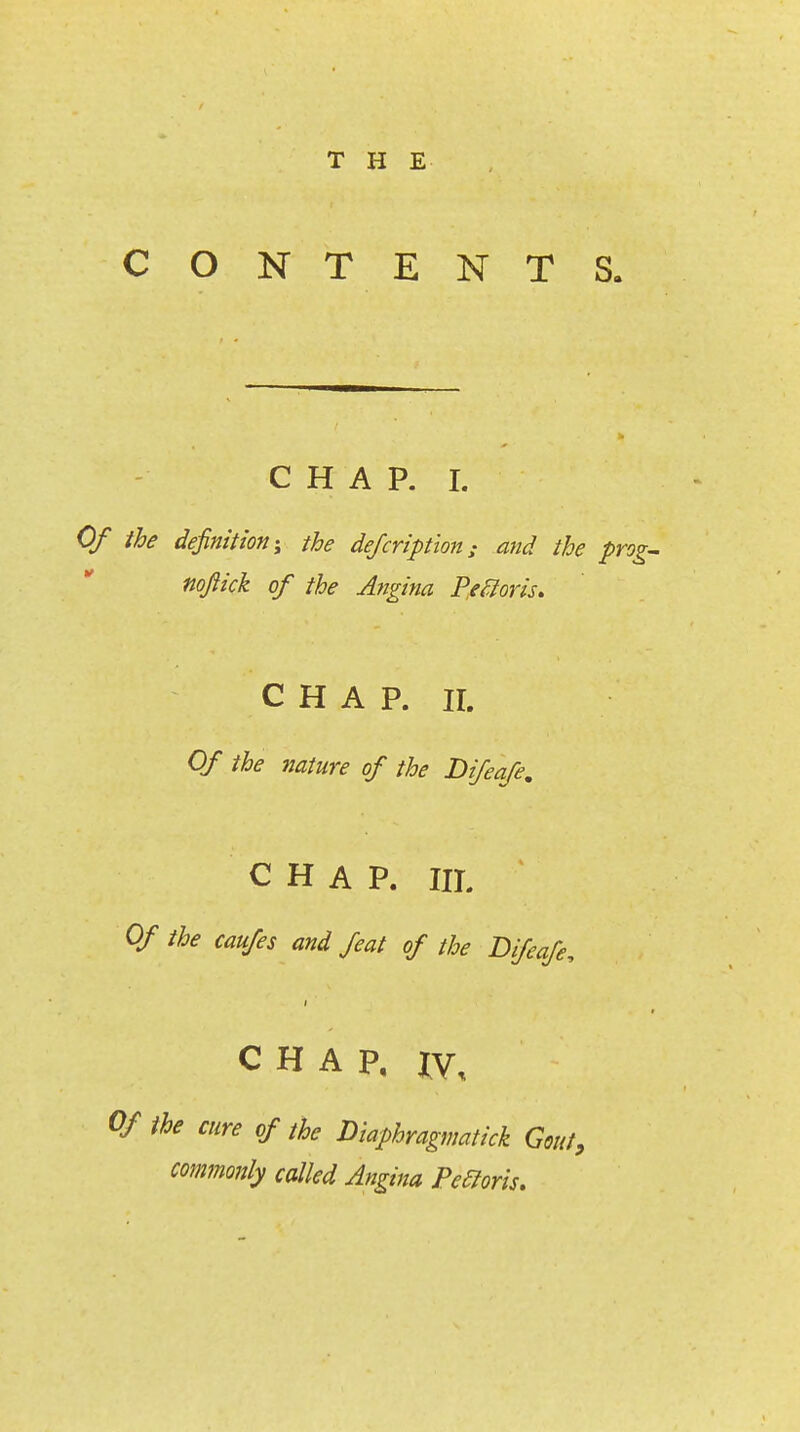 CONTENTS. CHAP. I. Of the definition-^ the dejcription; and the prog- noftick of the Angina Pe^oris* CHAP. II. Of the nature of the Difeafe, CHAP. IIL ' Of the caufes and feat of the Difeafe, CHAP, XV, Of the cure of the Diaphragmatick Gout, commonly called Angina Peeioris,
