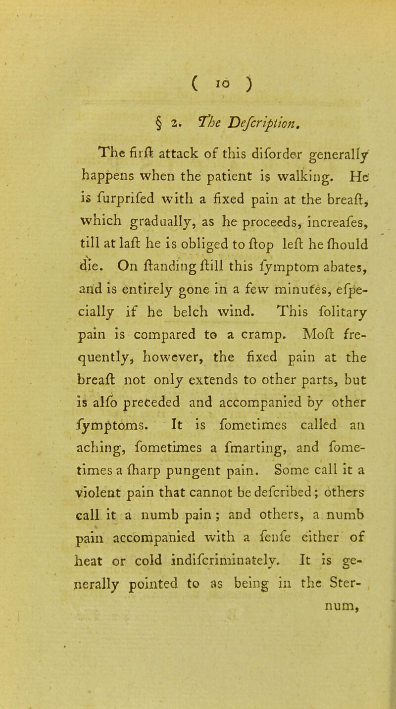 § 2. ^he Defcripiion, The filft attack of this diforder generally happens when the patient is walking. He' is furprifed with a fixed pain at the breaft, which gradually, as he proceeds, increafes, till at laft he is obliged to flop left he ftiould die. On ftanding ftill this lymptom abates, arid is entirely gone in a few minutes, efpe- cially if he belch wind. This folitary pain is compared to a cramp. Moft fre- quently, however, the jfixed pain at the breaft not only extends to other parts, but is alfb preceded and accompanied by other iymptoms. It is fometimes called an aching, fometimes a fmarting, and fome- times a (harp pungent pain. Some call it a violent pain that cannot be defcribed; others call it a numb pain; and others, a numb pain accompanied with a feiife either of heat or cold indifcriminately. It is ge- nerally pointed to as being in the Ster- num,