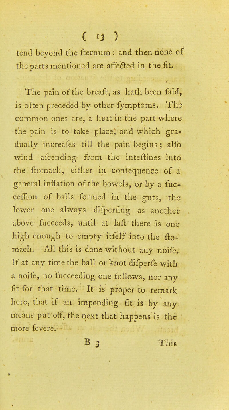 ( '3 ) tend beyond the flernun:i: and then none of the parts mentioned are afFeded in the fit. The pain of the breaft, as hath been faid, is often preceded by other fymptoms. The common ones are, a heat in the part where the pain is to take place, and which gra*!- dually increafes till the pain begins; alfo wind afcending from the Inteflines into the llomach, either in confequence of a general inflation of the bowels, or by a fuc- ceflion of balls formed in the guts, the lower one always difperfing as another above- fucceeds, until at lafl there is one high enough to empty itfelf into the fto- mach. All this is done without any noife. If at any time the ball or knot difperfe with a noife, no fucceeding one follows, nor any fit for that time. It is proper to remark here, that if an impending fit is by any means put off, the next that happens is the  more fevere. B 3 This