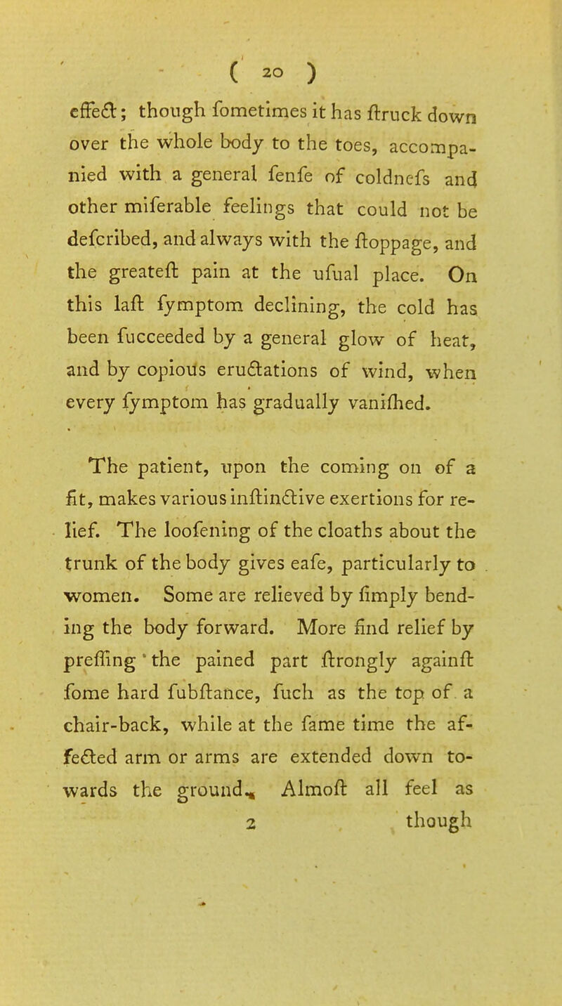 ( ) cffed; though fometimes it has ftruck down over the whole body to the toes, accompa- nied with a general fenfe of coldncfs and other miferable feelings that could not be defcribed, and always with the ftoppage, and the greateft pain at the ufual place. On this laft fymptom declining, the cold has been fucceeded by a general glow of heat, and by copious erudlations of wind, when every fymptom has gradually vanifhed. The patient, upon the coming on of a fit, makes various inftinftive exertions for re- lief. The loofening of the cloaths about the trunk of the body gives eafe, particularly to women. Some are relieved by fimply bend- ing the body forward. More find relief by preffing * the pained part ftrongly againft fome hard fubftance, fuch as the top of a chair-back, while at the fame time the af- feded arm or arms are extended down to- wards the ground.. Almoft all feel as 2 , ^ though