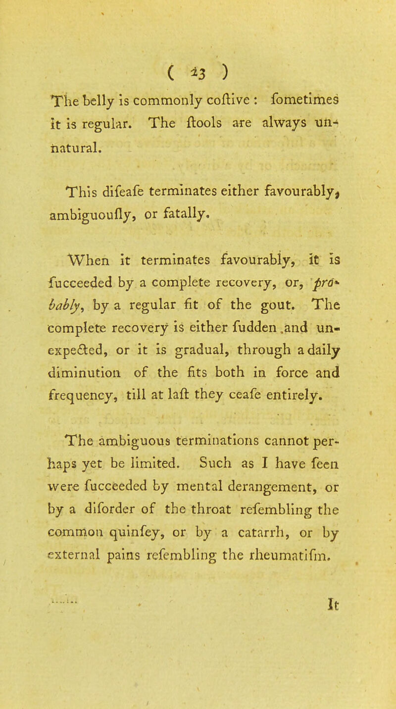 Tiie belly is commonly coftive : fometimes it is regular. The ftools are always un- natural. This difeafe terminates either favourably^ ambiguoufly, or fatally. When it terminates favourably, it is fucceeded by a complete recovery, or, prd*- bably, by a regular fit of the gout. The complete recovery is either fudden ,and un- expefted, or it is gradual, through a daily diminution of the fits both in force and frequency, till at laft they ceafe entirely. The ambiguous terminations cannot per- haps yet be limited. Such as I have fecn were fucceeded by mental derangement, or by a dlforder of the throat refembllng the common qulnfey, or by a catarrh, or by external pains refembling the rheumatifm. It