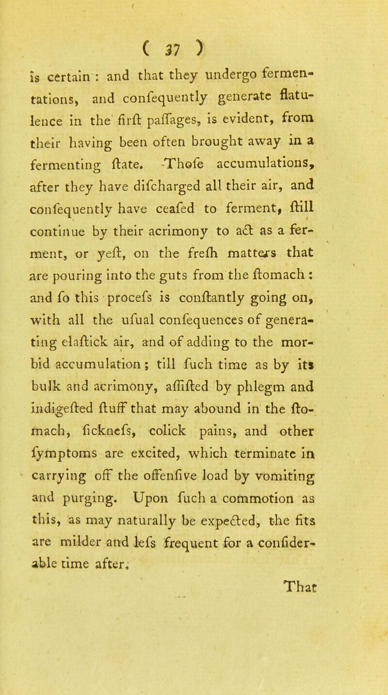 is certain : and that they undergo fermen- tations, and confequently generate flatu- lence in the firft pafTages, is evident, from their having been often brought av^ay in a fermenting ftate. Thofe accumulations, after they have difcharged all their air, and confequently have ceafed to ferment, fHll continue by their acrimony to a£l as a fer- ment, or yeft, on the frefh matters that are pouring into the guts from the ftomach : and fo this procefs is conftantly going on, with all the ufual confequences of genera- ting elaftick air, and of adding to the mor- bid accumulation; till fuch time as by its bulk and acrimony, affifted by phlegm and iudigefted fluff that may abound in the fto- mach, fickncfs, colick pains, and other fymptoms are excited, which terminate in carrying off the offenfive load by vomiting and purging. Upon fuch a commotion as this, as may naturally be expelled, the fits are milder and lefs frequent for a confider- able time after; That