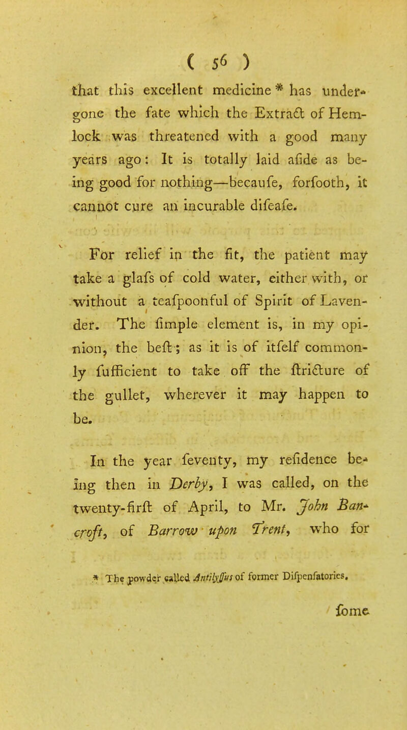 ( 5<5 ) that this excellent medicine * has under- gone the fate which the Extrad of Hem- lock was threatened with a good many- years ago: It is totally laid afide as be- ing good for nothing—becaufe, forfooth, it cannot cure an incurable difeafe. For relief in the fit, the patient may take a glafs of cold water, either with, or without a teafpoonful of Spirit of Laven- der. The fimple element is, in my opi- nion, the beft; as it is of itfelf common- ly fufficient to take off the ftridure of the gullet, wherever it may happen to be. In the year feventy, my refidence be- ing then in Derby, I was called, on the twenty-firft of April, to Mr. John Ban^ croft, of Barrow upon ^rent, who for .* The powder called 4ntil)'/u( of former Difpcnfatorics. iomc