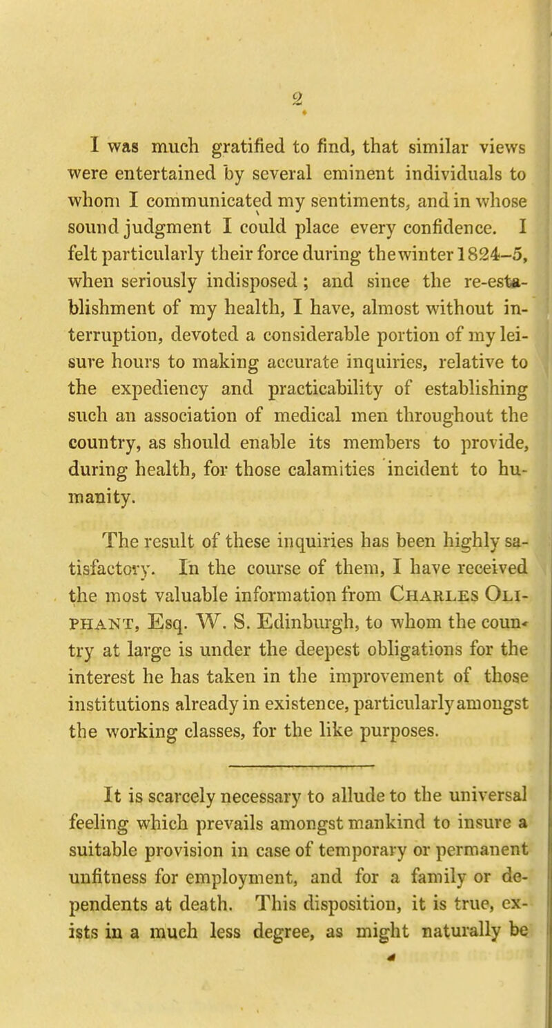 I was mucli gratified to find, that similar views were entertained by several eminent individuals to whom I communicated my sentiments, and in whose sound judgment I could place every confidence. I felt particularly their force during the winter 1824-5, when seriously indisposed ; and since the re-esta- blishment of my health, I have, almost without in- terruption, devoted a considerable portion of my lei- sure hours to making accurate inquiries, relative to the expediency and practicability of establishing such an association of medical men throughout the country, as should enable its members to provide, during health, for those calamities incident to hu- manity. The result of these inquiries has been highly sa- tisfactory. In the course of them, I have received the most valuable information from Charles Oli- PHANT, Esq. W. S. Edinburgh, to whom the coun* try at large is under the deepest obligations for the interest he has taken in the improvement of those institutions already in existence, particularly amongst the working classes, for the like purposes. It is scarcely necessary to allude to the universal feeling which prevails amongst mankind to insure a suitable provision in case of temporary or permanent unfitness for employment, and for a family or de- pendents at death. This disposition, it is true, ex-- ists in a much less degree, as might naturally be