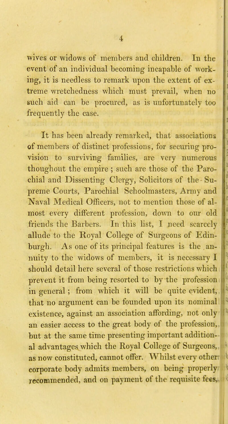 wives or widows of members and children. In the event of an individual becoming incapable of work- ing, it is needless to remark upon the extent of ex- treme wretchedness which must prevail, when no such aid can be procured, as is unfortunately too frequently the case. It has been already remarked, that associations of members of distinct professions, for securing pro- vision to surviving families, are very numerous thoughout the empire ; such are those of the Paro- chial and Dissenting Clergy, Solicitors of the - Su- preme Courts, Parochial Schoolmasters, Army and Naval Medical Officers, not to mention those of al- most every different profession, down to oiu- old friends the Barbers. In this list, I need scarcely allude to the Royal College of Surgeons of Edin- burgh. As one of its principal features is the an- nuity to the widows of members, it is necessary I should detail here several of those restrictions which prevent it from being resorted to by the profession i in general; from which it will be quite evident,, that no argument can be founded upon its nominal I existence, against an association affording, not only an easier access to the great body of the profession,, but at the same time presenting important addition- al advantages which the Royal College of Surgeons, as now constituted, cannot offer. Whilst every other corporate body admits members, on being properly recommended, and on payment of the requisite fees.