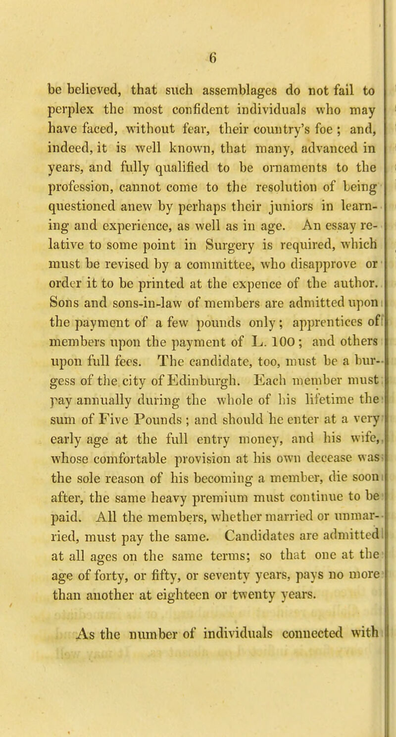 be believed, that such assemblages do not fail to perplex the most confident individuals who may have faced, without feav, their country's foe ; and, indeed, it is well known, that many, advanced in years, and fully qualified to be ornaments to the profession, cannot come to the resolution of being questioned anew by perhaps their juniors in learn- ing and experience, as well as in age. An essay re- lative to some point in Surgery is required, which must be revised by a committee, who disapprove or ■ order it to be printed at the expence of the author. Sons and sons-in-law of members are admitted upon i the payment of a few pounds only; apprentices off members upon the payment of L. lOO; and others upon full fees. The candidate, too, must be a bur- gess of the. city of Edinburgh. Each member must ; pay annually during the whole of his lifetime the: sum of Five Pounds ; and should he enter at a very- early age at the fvdl entry money, and his wife,, whose comfortable provision at his own decease was; the sole reason of his becoming a member, die sooni after, the same heavy premium must continue to be' paid. All the members, whether married or unmar-- ried, must pay the same. Candidates are admitted 1 at all ages on the same terms; so that one at the- age of forty, or fifty, or seventy years, pays no uiore^ than another at eighteen or twenty years. As the number of individuals connected with