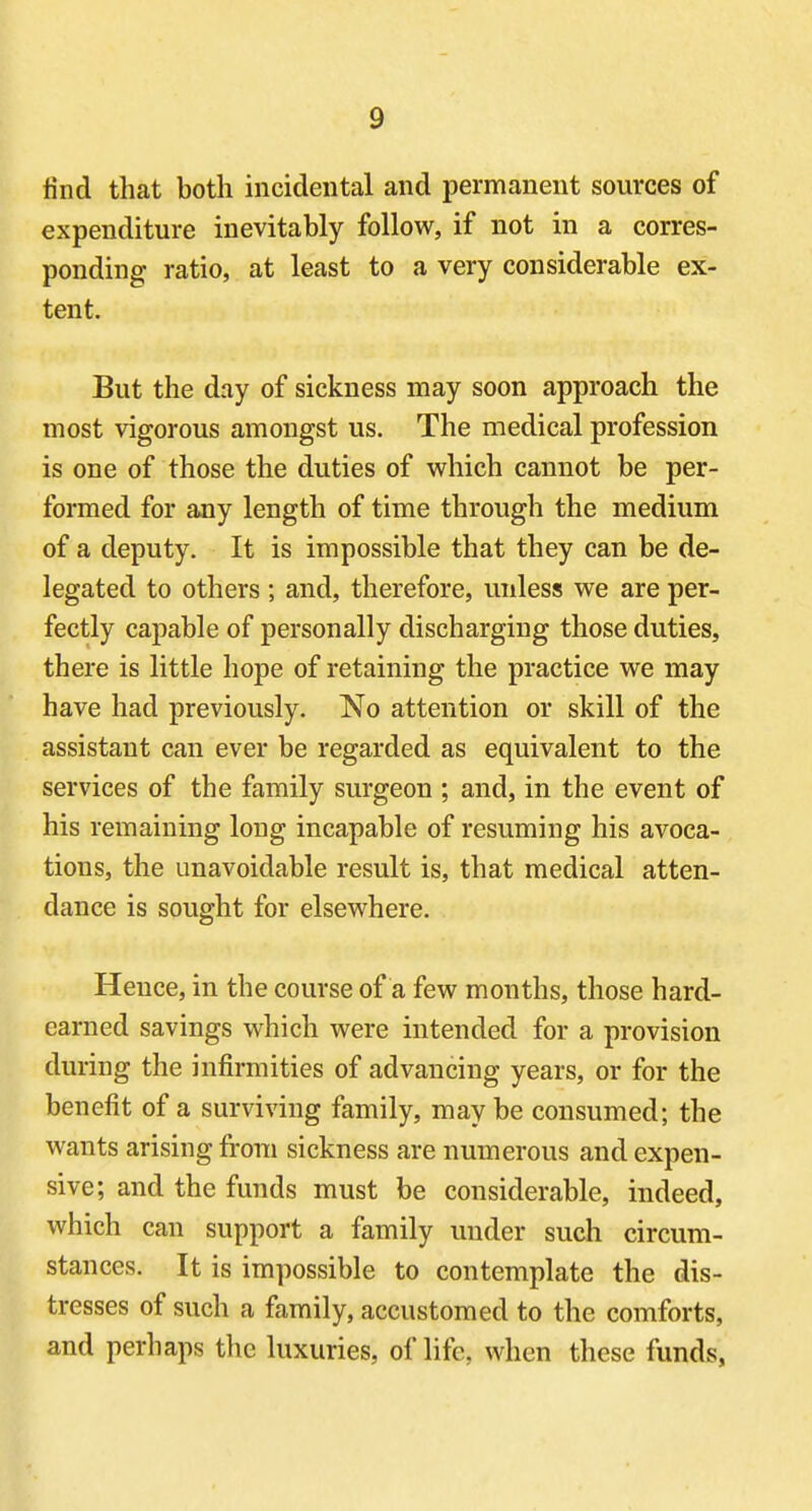 find that both incidental and permanent sources of expenditure inevitably follow, if not in a corres- ponding ratio, at least to a very considerable ex- tent. But the day of sickness may soon approach the most vigorous amongst us. The medical profession is one of those the duties of which cannot be per- formed for any length of time through the medium of a deputy. It is impossible that they can be de- legated to others ; and, therefore, unless we are per- fectly capable of personally discharging those duties, there is little hope of retaining the practice we may have had previously. No attention or skill of the assistant can ever be regarded as equivalent to the services of the family surgeon ; and, in the event of his remaining long incapable of resuming his avoca- tions, the unavoidable result is, that medical atten- dance is sought for elsewhere. Hence, in the course of a few months, those hard- earned savings which were intended for a provision during the infirmities of advancing years, or for the benefit of a surviving family, may be consumed; the wants arising from sickness are numerous and expen- sive; and the funds must be considerable, indeed, which can support a family under sucli circum- stances. It is impossible to contemplate the dis- tresses of such a family, accustomed to the comforts, and perhaps the luxuries, of life, when these funds,