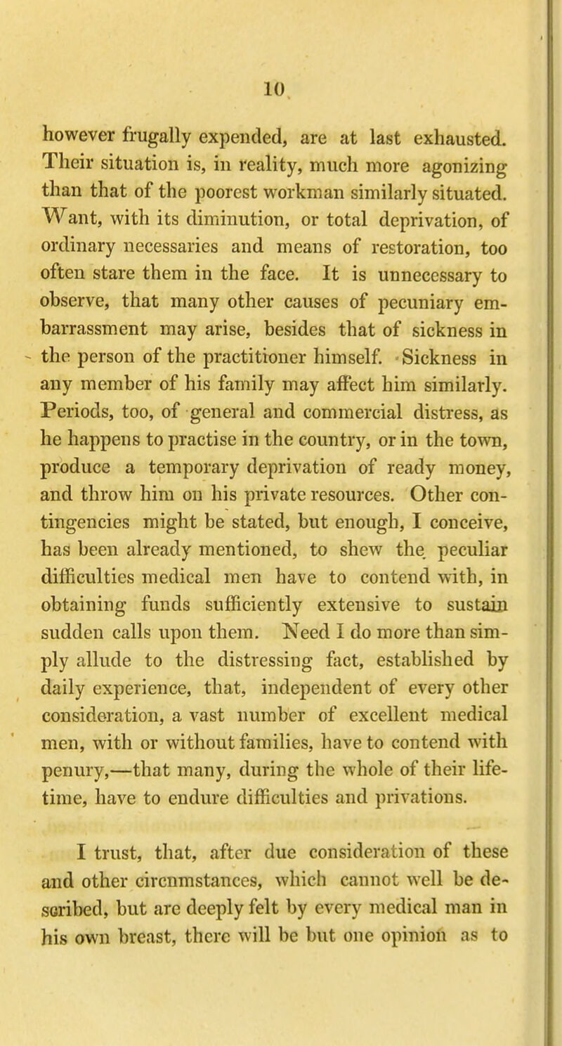 however frugally expended, are at last exhausted. Their situation is, in reality, much more agonizing than that of the poorest workman similarly situated. Want, with its diminution, or total deprivation, of ordinary necessaries and means of restoration, too often stare them in the face. It is unnecessary to observe, that many other causes of pecuniary em- barrassment may arise, besides that of sickness in - the person of the practitioner himself. Sickness in any member of his family may affect him similarly. Periods, too, of general and commercial distress, as he happens to practise in the country, or in the town, produce a temporary deprivation of ready money, and throw him on his private resources. Other con- tingencies might be stated, but enough, I conceive, has been already mentioned, to shew the peculiar difficulties medical men have to contend with, in obtaining funds sufficiently extensive to sustain sudden calls upon them. Need I do more than sim- ply allude to the distressing fact, established by daily experience, that, independent of every other consideration, a vast number of excellent medical men, with or without families, have to contend with penury,—that many, during the whole of their life- time, have to endure difficulties and privations. I trust, that, after due consideration of these and other circumstances, which cannot well be de- scribed, but are deeply felt by every medical man in his own breast, there will be but one opinion as to