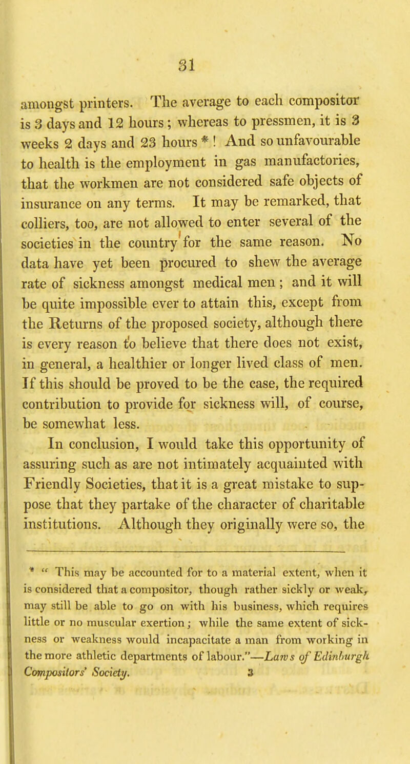 81 amongst printers. The average to each compositor is 3 days and 12 hours; whereas to pressmen, it is 3 weeks 2 days and 23 hours * ! And so unfavourable to health is the employment in gas manufactories, that the workmen are not considered safe objects of insurance on any terms. It may be remarked, that colliers, too, are not allowed to enter several of the societies in the country'for the same reason. No data have yet been procured to shew the average rate of sickness amongst medical men ; and it will be quite impossible ever to attain this, except from the Returns of the proposed society, although there is every reason t'o believe that there does not exist, in general, a healthier or longer lived class of men. If this should be proved to be the case, the required contribution to provide for sickness will, of course, be somewhat less. In conclusion, I would take this opportunity of assuring such as are not intimately acquainted with Friendly Societies, that it is a great mistake to sup- pose that they partake of the character of charitable institutions. Although they originally were so, the *  This may be accounted for to a material extent, when it is considered that a compositor, though rather sickly or weak, may still be able to go on with his business, which requires little or no muscular exertion; while the same extent of sick- ness or weakness would incapacitate a man from working in the more athletic departments of labour.—Larvs of Edinburgh Compositors' Society. 3
