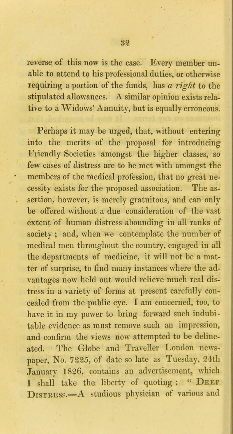 reverse of this now is the case. Every member un- able to attend to his professional duties, or otherwise requiring a portion of the funds, has a right to the stipulated allowances. A similar opinion exists rela- tive to a Widows' Annuity, but is equally erroneous. Perhaps it may be urged, that, without entering into the merits of the proposal for introducing Friendly Societies amongst the higher classes, so few cases of distress are to be met with amongst the members of the medical profession, that no great ne- cessity exists for the proposed association. The as- sertion, however, is merely gratuitous, and can only be offered without a due consideration of the vast extent of human distress abounding in all ranks of society ; and, when we contemplate the number of medical men throughout the country, engaged in all the departments of medicine, it will not be a mat- ter of surprise, to find many instances where the ad- vantages now held out would relieve much real dis- tress in a variety of forms at present carefully con- cealed from the public eye. I am concerned, too, to have it in my power to bring forward such indubi - table evidence as must remove such an impression, and confirm the views now attempted to be deline- ated. The Globe and Traveller London news- paper, No. 7225, of date so late as Tuesday, 24th January 1826, contains an advertisement, which I shall take the liberty of quoting :  Deep Distress.—A studious physician of various and