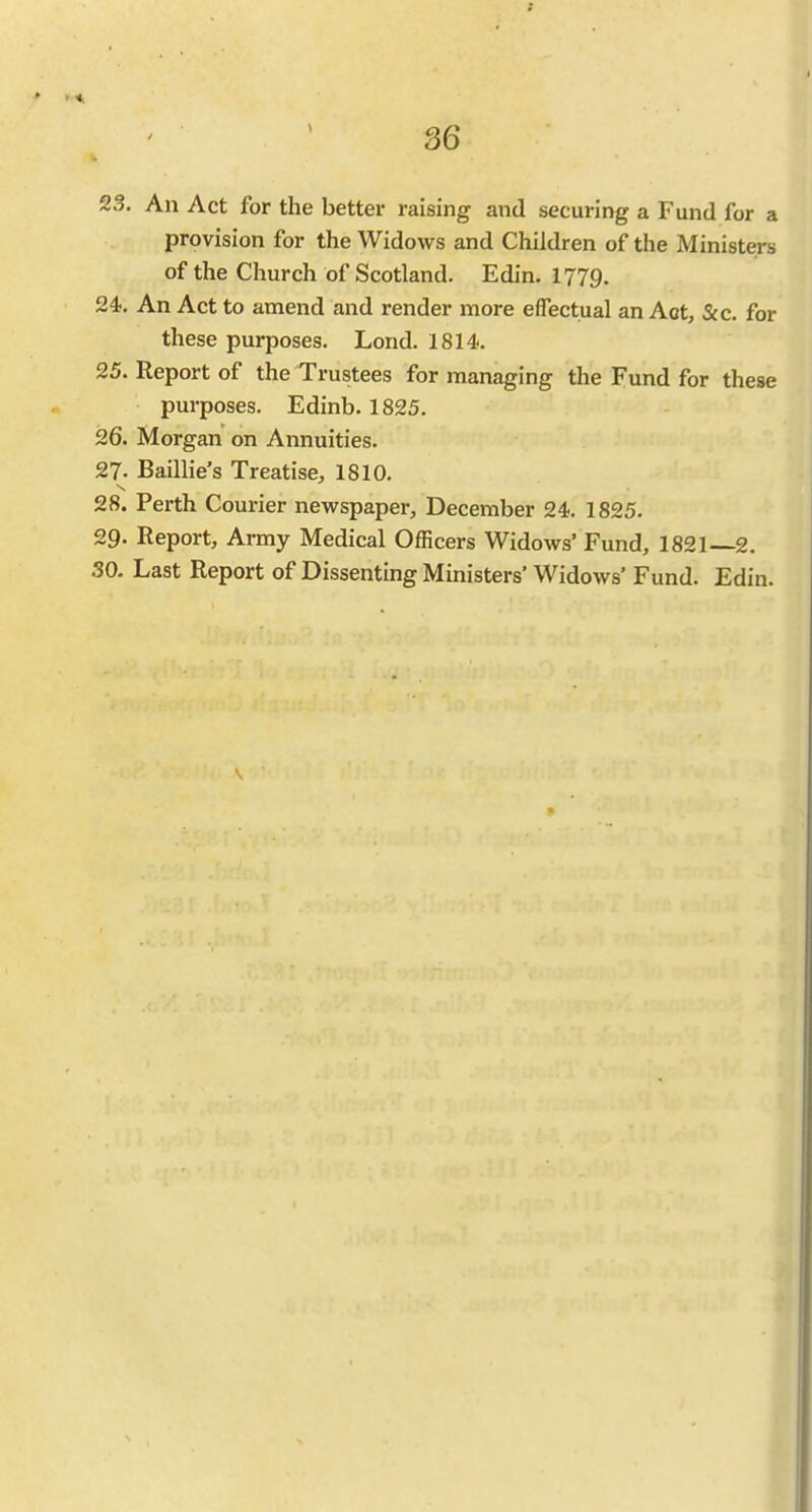 23. An Act for the better raising and securing a Fund for a provision for the Widows and Children of the Ministers of the Church of Scotland. Edin. 1779. 24. An Act to amend and render more effectual an Aot, &c. for these purposes. Lond. 1814. 25. Report of the Trustees for managing the Fund for these purposes. Edinb. 1825. 26. Morgan on Annuities. 27. Baillie's Treatise, 1810. 28. Perth Courier newspaper, December 24-. 1825. 29. Report, Army Medical Officers Widows' Fund, 1821—2. .SO. Last Report of Dissenting Ministers' Widows' Fund. Edin.