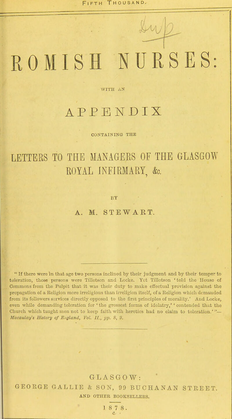 Fifth Thousand. ROMISH NURSES: WITH AN APPENDIX CONTAINING THE LETTERS TO THE MANAGERS OF THE GLASGOW ROYAL INFIRMARY k. BY A. M. STEWART.  If there were in that age two persons inclined by their judgment and by their temper to toleration, those persons were Tillotson and Locke. Yet Tillotson ' told the House of Commons from the Pulpit that it was their duty to make effectual provision against the propagation of a Religion more irreligious than irreligion itself, of a Religion which demanded from its followers s=rTices directly opposed to the first principles of morality.' And Loclio, even while demanding toleration for ' the grossest forms of idolatiy,' ' contended that the Church which taught men not to keep faith with heretics had no claim to toleration.'''— Macaulay's History of England, Vol. II., pp. 8, 9. GLASGOW: GEORGE GALLIE & SON, 99 BUCHANAN STREET. AND OTHER BOOKSELLERS. 1 8 7 8. e ■