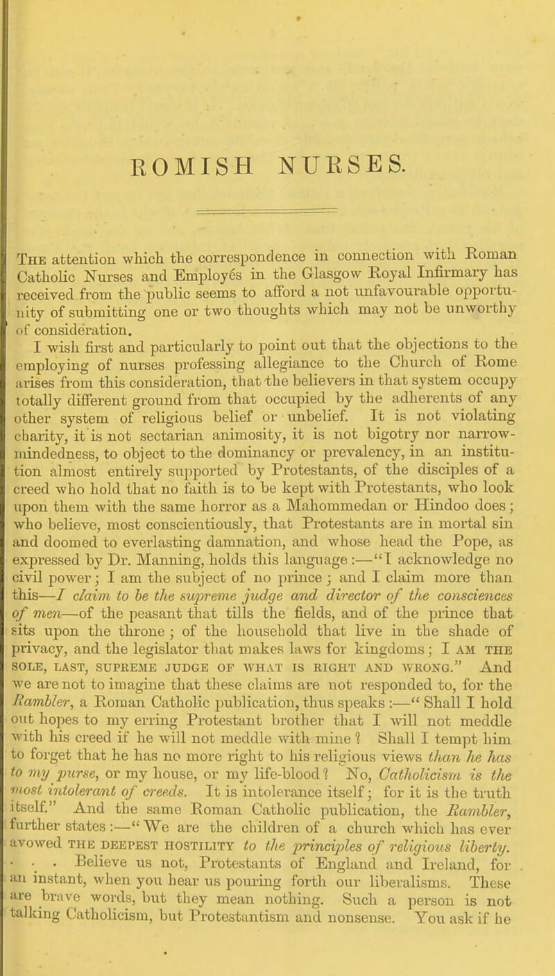 ROMISH NURSES. The attention which the correspondence in connection with Roman Catholic Nurses and Employes in the Glasgow Royal Infirmary has received from the public seems to afford a not unfavourable opportu- nity of submitting one or two thoughts which may not be unworthy (it consideration. I wish first and particularly to point out that the objections to the employing of nurses professing allegiance to the Church of Rome arises from this consideration, tbat the believers in that system occupy totally different ground from that occupied by the adherents of any other system of religious belief or unbelief. It is not violating charity, it is not sectarian animosity, it is not bigotry nor naiTow- inindedness, to object to the dominancy or prevalency, in an institu- tion almost entirely supported by Protestants, of the disciples of a creed who hold that no faith is to be kept with Protestants, who look upon them with the same horror as a Mahommedan or Hindoo does; who believe, most conscientiously, that Protestants are in mortal sin and doomed to everlasting damnation, and whose head the Pope, as expressed by Dr. Manning, holds this language :—T acknowledge no civil power; I am the subject of no prince ; and I claim more than this—/ claim to he the su2)reme judge and director of the consciences of men—of the peasant that tills the fields, and of the prince that sits upon the throne ; of the household that live in the shade of pi'ivacy, and the legislator that makes laws for kingdoms; I am the SOLE, LAST, SUPREME JUDGE OF WHAT IS EIGHT AND WRONG. And we are not to imagine that these claims are not responded to, for the Rambler, a Roman Catholic publication, thus speaks :— Shall I hold out hopes to my erring Protestant brother that I will not meddle with his creed if he will not meddle with mine % Shall I tempt him to forget that he has no more right to his religious views than he has to my purse, or my house, or my life-blood 1 No, Catholicism is tlie most intolerant of creeds. It is intolerance itself; for it is the truth itself And the same Roman Catholic publication, the Rambler, further states-.—We are the children of a church which has ever avowed the deepest hostility to the i^rinciples of religious liberty. ■ . Believe us not, Protestants of England and Ireland, for . an instant, when you hear us pouring forth our liberalisms. These are brave words, but they mean nothing. Such a person is not talking Catholicism, but Protestantism and nonsense. You ask if he