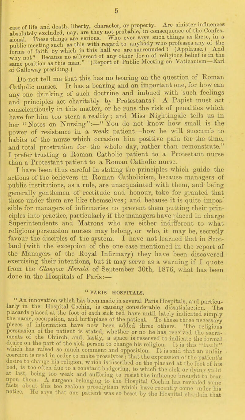 case of life and death, liberty, character, or property. Are sinister influences absolutely excluded, nay, are they not probable, in consequence of the Confes- sional These things are serious. Who ever says such things as these, in a miblic meeting such as this with regard to anybody who professes any of the forms of faith by which in this hall we are surrounded ? (Applause.) And why not' Because no adherent of any ouher form of religious belief is in the same position as this man. (Report of Public Meeting on Vaticanism—Earl of Galloway presiding.) Do-not tell me that this has no bearing on the question of Roman Catholic nurses. It has a bearing and an important one, for how can any one drinking of such doctrine and imbued with such feelings and principles act charitably by Protestants? A Papist must act <;onscientiously in this matter, or he runs the risk of penalties which have for him too stern a reality; and Miss Nightingale tells us in her Notes on Nursing:—You do not know how small is the power of resistance in a weak patient—how he will succumb to habits of the nurse wliich occasion him positive pain for the time, and total prostration for the whole day, rather than remonstrate. I prefer trusting a Roman Catholic patient to a Protesbaut nurse than a Protestant patient to a Roman Catholic nurse. I have been thus careful in stating the principles which guide the actions of the believers in Roman Catholicism, becavise managers of public institutions, as a rule, are unacquainted with theni, and being generally gentlemen of rectitude and honour, take for granted that those under them are like themselves; and because it is quite impos- sible for managers of infirmaries to prevent them putting their prin- ciples into practice, particularly if the managers have placed in charge Superintendents and Matrons who are either indifferent to what religious parsuasion nurses may belong, or who, it may be, secretly favour the disciples of the system. I have not learned that in Scot- land (with the exception of the one case mentioned in the report of the Managers of the Royal Infirmary) they have been discovered •exercising their intentions, but it may serve as a warning if I quote from the Glasgow Herald of September 30th, 1876, what has been done in the Hospitals of Paris:— PARIS HOSPITALS. '' An innovation which has been made in several Paris Hospitals, and particu- larly in the Hospital Cochin, is causing considerable dissatisfaction. The placards placed at the foot of each sick bed have until lately indicated simply the name, occupation, and birthplace of the patient. To these three necessary pieces of information have now been added three others. The relitrious persuasion of the patient is stated, whether or no he has received the sacra- ments of the Church, and, lastly, a space is reserved to indicate the formal desire on the part of the sick person to change his religion. It is this lastly which has raised so much comment and opposition. It is said that an unfair coercion is used in order to make proselytes; that the expression of the patient's •desire to change his religion, which is inscribed on the placard at the foot of his bed, is too often due to a constant badgering, to which the sick or dyim' yi.dd at last benig too weak and suffering to resist the influence brought to b-ar npon the-.n. A surgeon belonging to the Hospital Cochin has revealed some tacts ab.mt this too zealous prosclytism which have recently come nudcr his notice. He says that one patient was .so beset by the Hospital chaplain tliat