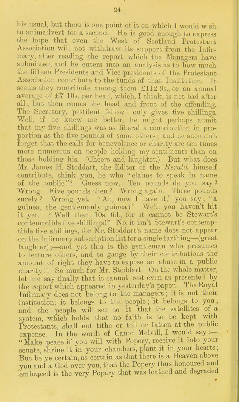 his usual, but there is one point of it on which I would wish to animadvert for a second. He is good enough to express the hope that even the West of Scotland Protestant Association -Will not withdraw its support from the Inh'r- maty, after reading the report which the Managers have submitted, and he enters into an analysis as to how much the fifteen Presidents and Vice-presidents of the Protestant Association contribute to the funds of that Institution. It seems they contribute among them £112 9s., or an annual average of £7 10s. per head, which, I think, is not bad after all; but then comes the head and front of the offending. The Secretary, pestilent fellow ! only gives five shillings. Well, if he knew me better, he might perhaps admit that my five shillings was as liberal a contribution in pro- portion as the five pounds of some others; and he shouldn't forget that the calls for benevolence or charity are ten times more numerous on people holding my sentiments than on those holding his. (Cheers and laughter.) But what does Ml-. James H. Stoddart, the Editor of the Herald, himself contribute, think you, he who  claims to speak in name of the public? Guess now. Ten pounds do you say? Wrong. Five pounds then ? Wrong again. Three pounds surely? Wrong yet. Ah, now I have it, you say; a guinea, the gentlemanly guinea? We'd, you haven't hit it yet.  Well then, 10s. Gd., for it cannot be Stewart's contemptible five shillings! No, it isn't Stewart's contemp- tible five shillings, for Mr. Stoddart's name does not appear on the Infirmary subscription list for a single farthing—(great laughter);—and yet this is the gentleman who presumes to lecture others, and to gauge by their contributions the amount of right they have to expose an abuse in a public charity!! So much for Mr. Stoddart. On the whole matter, let me say finally that it cannot rest even as presented by the report which appeared in yesterday's paper. TheKoyal Infirmary does not belong to the managers; it is not their institution; it belongs to the people; it belongs to you; and the people will see to it that the satellites of a system, which holds that no faith is to be kept with Protestants, shall not tithe or toll or fatten at the public expense. In the words of Canon Melvill, I would say :—  Make peace if you will with Popery, receive it into your senate, shrine it in your chambers, plant it in youi- hearts; But be ye certain, as certain as that there is a Heaven above you and a God over you, that the Popery thus honoured and embraced is tlie very Popery that was loathed and degraded