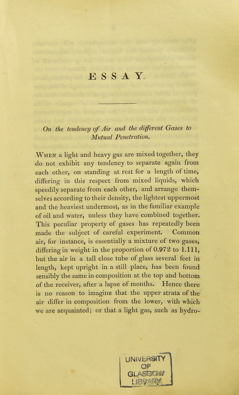 I ESSAY. On the tendency of Air and the different Gases to Mutual Penetration. When a light and heavy gas are mixed together, they do not exhibit any tendency to separate again from each other, on standing at rest for a length of time, differing in this respect from mixed liquids, which speedily separate from each other, and arrange them- selves according to their density, the lightest uppermost and the heaviest undermost, as in the familiar example of oil and water, unless they have combined together. This peculiar property of gases has repeatedly been made the subject of careful experiment. Common air, for instance, is essentially a mixture of two gases, differing in weight in the proportion of 0.972 to 1.111, but the air in a tall close tube of glass several feet in length, kept upright in a still place, has been found sensibly the same in composition at the top and bottom of the receive!', after a lapse of months. Hence there is no reason to imagine that the upper strata of the air differ in composition from the lower, with which we are acquainted; or that a light gas, such as hydro- OF