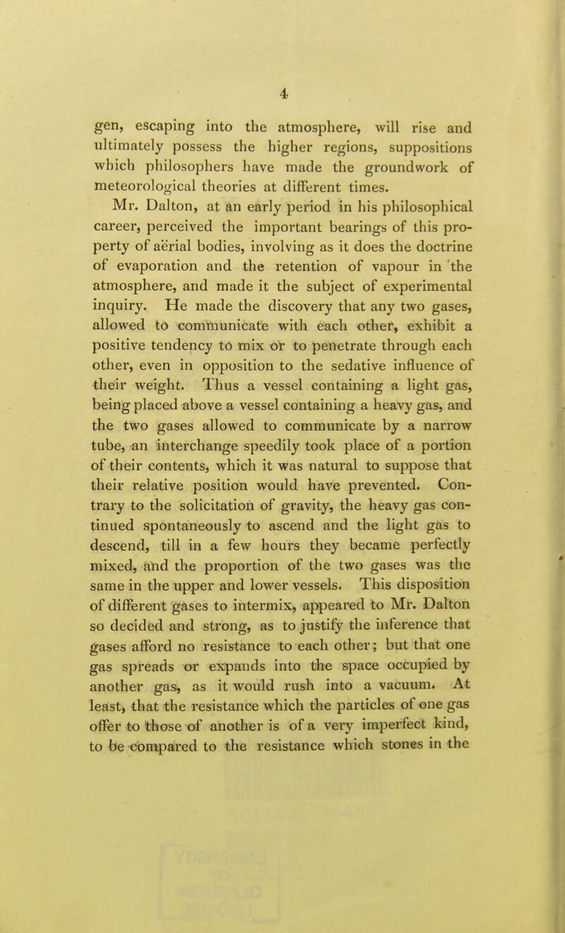 gen, escaping into the atmosphere, will rise and ultimately possess the higher regions, suppositions which philosophers have made the groundwork of meteorological theories at different times. Mr. Dalton, at an early period in his philosophical career, perceived the important bearings of this pro- perty of aerial bodies, involving as it does the doctrine of evaporation and the retention of vapour in the atmosphere, and made it the subject of experimental inquiry. He made the discovery that any two gases, allowed to communicate with each other, exhibit a positive tendency tO mix ot to penetrate through each other, even in opposition to the sedative influence of their weight. Thus a vessel containing a light gas, being placed above a vessel containing a heavy gas, and the two gases allowed to communicate by a narrow tube, an interchange speedily took place of a portion of their contents, which it was natural to suppose that their relative position would have prevented. Con- trary to the solicitation of gravity, the heavy gas con- tinued spontaneously to ascend and the light gas to descend, till in a few houi's they became perfectly mixed, and the proportion of the two gases was the same in the upper and lower vessels. This disposition of different gases to intermix, appeared to Mr. Dalton so decided and strong, as to justify the inference that gases afford no resistance to each other; but that one gas spreads or expands into the space occupied by another gas, as it would rush into a vacuum. At least, that the resistance which the particles of one gas offer to those of another is of a very imperfect kind, to be compared to the resistance which stones in the