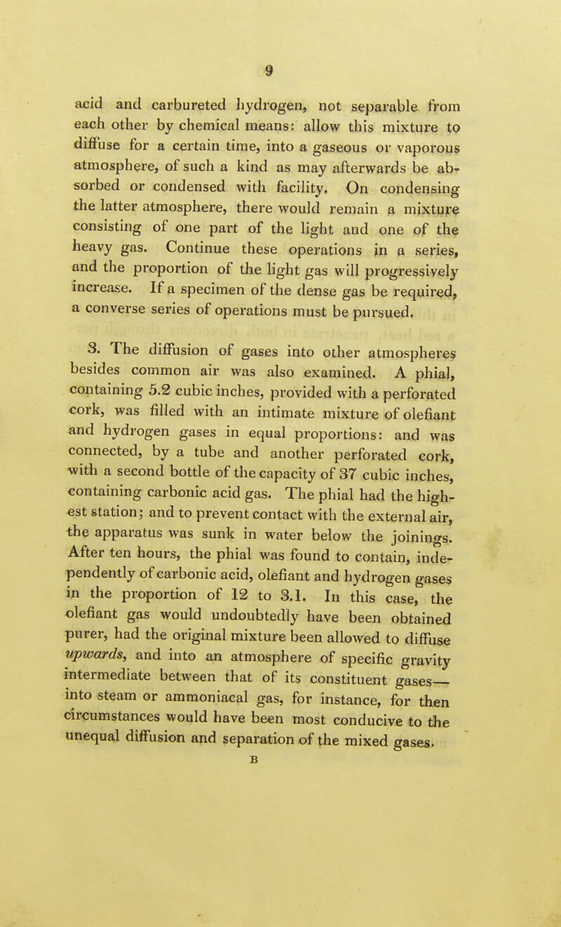 4 acid and carbureted hydrogen, not separable from each other by chemical means: allow this mixture to diffuse for a certain time, into a gaseous or vapoi'ous atmosphere, of such a kind as may afterwards be ab- sorbed or condensed with facility. On condensing the latter atmosphere, there would remain a mixture consisting of one part of the light and one of the heavy gas. Continue these operations in a series, and the proportion of the light gas will progressively mcrease. If a specimen of the dense gas be required, a converse series of operations must be pursued. 3. The diffusion of gases into other atmosphere? besides common air was also examined. A phial, containing 5.2 cubic inches, provided with a perfoi'ated cork, was filled with an intimate mixture of defiant and hydrogen gases in equal proportions: and was connected, by a tube and another perforated cork, with a second bottle of the capacity of 37 cubic inches, containing carbonic acid gas. The phial had the high- est station; and to prevent contact with the external air, the apparatus was sunk in water below the joinings. After ten hours, the phial was found to contain, inde- pendently of carbonic acid, olefiant and hydrogen gases in the proportion of 12 to 3.1. In this case, the olefiant gas would undoubtedly have been obtained purer, had the original mixture been allowed to diffuse upwards, and into an atmosphere of specific gravity intermediate between that of its constituent gases— into steam or ammoniacal gas, for instance, for then circumstances would have been most conducive to the unequal diffusion and separation of the mixed gases. B